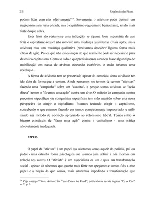 28

UrgênciadasRuas

podem lidar com eles efetivamente"14. Novamente, o ativismo pode destruir um
negócio ou parar uma estrada, mas o capitalismo segue muito bem adiante, se não mais
forte do que antes.
Estes fatos sâo certamente uma indicação, se alguma fosse necessária, de que
ferir o capitalismo requer não somente uma mudança quantitativa (mais ações, mais
ativistas) mas uma mudança qualitativa (precisamos descobrir âlguma forma mais
eficaz de agir). Parece que não temos noção do que realmente pode ser necessário para
destruir o capitalismo. Como se tudo o que precisássemos alcançar fosse algum tipo de
mobilização em massa de ativistas ocupando escritórios, e então teriamos uma
revolução...
A forma de ativismo tem se preservado apesar do conteúdo desta atividade ter
ido além da forma que a contém. Ainda pensamos nos termos de sermos "ativistas"
fazendo uma "campanha" sobre um "assunto", e porque somos ativistas de "ação
direta" iremos e "faremos uma ação" contra um alvo. O método de campanha contra
processos específicos ou companhias específicas tem sido mantido sobre esta nova
perspectiva de atingir o capitalismo. Estamos tentando atingir o capitalismo,
concebendo o que estamos fazendo em tennos completamente inapropriados e utilizando um método de operação apropriado ao refonnismo liberal. Temos então o
bizarro espetáculo de "fazer uma ação" contra o capitalismo - uma prática
absolutamente inadequada.
PAPEIS

O papel de "ativista" é um papel que adotamos como aquele do policial, pai ou
padre - uma estranha fonna psicológica que usamos para definir a nós mesmos em
relação aos outros. O "ativista" é um especialista ou um e.rpcrt em transfonnação
social - apesar de sabennos que quanto mais forte nos apegamos e somos fiéis a este
papel e à noção do que somos, mais estaremos impedindo a transfonnação que
Veja o artigo “Direct Action: Six Years Down the Road”, publicado na revista inglesa “Do or Die”
n. 7, p. 3.
14

 