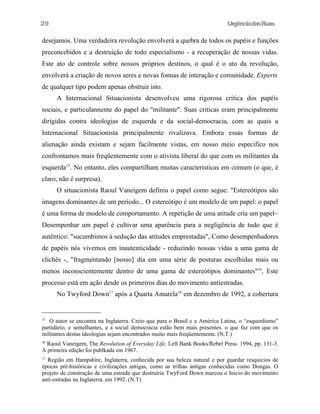 29

UrgênciadasRuas

desejamos. Uma verdadeira revolução envolverá a quebra de todos os papéis e funções
preconcebidos e a destruição de todo especialismo - a recuperação de nossas vidas.
Este ato de controle sobre nossos próprios destinos, o qual é o ato da revolução,
envolverá a criação de novos seres e novas fonnas de interação e comunidade. Experts
de qualquer tipo podem apenas obstruir isto.
A Internacional Situacionista desenvolveu uma rigorosa critica dos papéis
sociais, e particulannente do papel do "militante". Suas criticas eram principalmente
dirigidas contra ideologias de esquerda e da social-democracia, com as quais a
Internacional Situacionista principalmente rivalizava. Embora essas formas de
alienação ainda existam e sejam facilmente vistas, em nosso meio especifico nos
confrontamos mais freqüentemente com o ativista liberal do que com os militantes da
esquerda15. No entanto, eles compartilham muitas características em comum (o que, é
claro, não é surpresa).
O situacionista Raoul Vaneigem definiu o papel como segue: "Estereótipos são
imagens dominantes de um período... O estereótipo é um modelo de um papel: o papel
é uma forma de modelo de comportamento. A repetição de uma atitude cría um papel~
Desempenhar um papel é cultivar uma aparência para a negligência de tudo que é
autêntico: "sucumbimos à sedução das atitudes emprestadas", Como desempenhadores
de papéis nós vivemos em inautenticidade - reduzindo nossas vidas a uma gama de
clichês -, "fragmentando [nosso] dia em uma série de posturas escolhidas mais ou
menos inconscientemente dentro de uma gama de estereótipos dominantes"16, Este
processo está em ação desde os primeiros dias do movimento antiestradas.
No Twyford Down17 após a Quarta Amarela18 em dezembro de 1992, a cobertura

15

O autor se encontra na Inglaterra. Creio que para o Brasil e a América Latina, o “esquerdismo”
partidário, e semelhantes, e a social democracia estão bem mais presentes. o que faz com que os
militantes destas ideologias sejam encontrados muito mais freqüentemente. (N.T.)
Raoul Vaneigem, The Revolution of Everyday Life, Left Bank Books/Rebel Press. 1994, pp. 131-3.
A primeira edição foi publkada em 1967.
16

Região em Hampshire, Inglaterra, conhecida por sua beleza natural e por guardar resquicios de
épocas pré-históricas e civilizações antigas, como as trilhas antigas conhecidas como Dongas. O
projeto de construção de uma estrada que destruiria TwyFord Down marcou o Inicio do movimento
anti-estradas na Inglaterra. em 1992. (N.T)
17

 