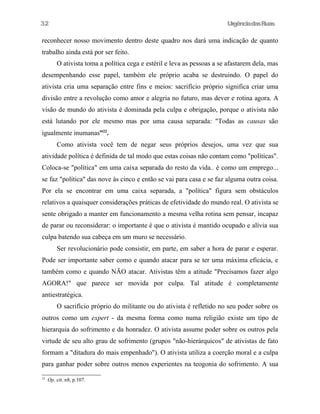 32

UrgênciadasRuas

reconhecer nosso movimento dentro deste quadro nos dará uma indicação de quanto
trabalho ainda está por ser feito.
O ativista toma a política cega e estéril e leva as pessoas a se afastarem dela, mas
desempenhando esse papel, também ele próprio acaba se destruindo. O papel do
ativista cria uma separação entre fins e meios: sacrifício próprio significa criar uma
divisão entre a revolução como amor e alegria no futuro, mas dever e rotina agora. A
visão de mundo do ativista é dominada pela culpa e obrigação, porque o ativista não
está lutando por ele mesmo mas por uma causa separada: "Todas as causas são
igualmente inumanas”22.
Como ativista você tem de negar seus próprios desejos, uma vez que sua
atividade política é definida de tal modo que estas coisas não contam como "políticas".
Coloca-se "política" em uma caixa separada do resto da vida.. é como um emprego...
se faz "política" das nove às cinco e então se vai para casa e se faz alguma outra coisa.
Por ela se encontrar em uma caixa separada, a "política" figura sem obstáculos
relativos a quaisquer considerações práticas de efetividade do mundo real. O ativista se
sente obrigado a manter em funcionamento a mesma velha rotina sem pensar, incapaz
de parar ou reconsiderar: o importante é que o ativista é mantido ocupado e alívia sua
culpa batendo sua cabeça em um muro se necessário.
Ser revolucionário pode consistir, em parte, em saber a hora de parar e esperar.
Pode ser importante saber como e quando atacar para se ter uma máxima eficácia, e
também como e quando NÃO atacar. Ativistas têm a atitude "Precisamos fazer algo
AGORA!" que parece ser movida por culpa. Tal atitude é completamente
antiestratégica.
O sacrifício próprio do militante ou do ativista é refletido no seu poder sobre os
outros como um expert - da mesma forma como numa religião existe um tipo de
hierarquia do sofrimento e da honradez. O ativista assume poder sobre os outros pela
virtude de seu alto grau de sofrimento (grupos "não-hierárquicos" de ativistas de fato
formam a "ditadura do mais empenhado"). O ativista utiliza a coerção moral e a culpa
para ganhar poder sobre outros menos experientes na teogonia do sofrimento. A sua
22

Op. cit. n8, p.107.

 