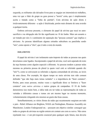 34

UrgênciadasRuas

esquerda, os militantes são deixados livres para se engajar em intermináveis trabalhos,
uma vez que o líder do grupo ou guru possui a "teoria" certa, que é simplesmente
aceita e tratada como a "linha do partido", Com ativistas de ação direta é
irrelevantemente diferente - a ação é fetichizada, porém mais distante de uma aversão
a qualquer teoria.
Embora estivesse presente, o elemento do papel de ativista que recai no autosacrificio e na obrigação não foi tão significante no 18 de Junho. Mais um assunto a
ser tratado por nós é o sentimento de separação das "pessoas comuns" que implica o
ativismo. As pessoas identificam alguma estranha subcultura ou panelinha sendo
"nós", como oposto a "eles", que é todo o resto do mundo.
ISOLAMENTO

O papel de ativista é um isolamento auto-imposto de todas as pessoas nas quais
deveriamos estar ligados. Incorporando o papel de ativista, você será separado do resto
da raça humana como alguém especial e diferente. As pessoas tendem a pensar nelas
mesmas na primeira pessoa do plural (a quem você está se referindo quando diz
"nós"?), como se estivessem se referindo a alguma comunidade de ativistas, ao invés
de uma classe. Por exemplo, há algum tempo no meio ativista tem sido comum
defender "que não haja mais temas isolados" e a importância de "fazer contatos",
Porém, para essas pessoas, muitas vezes o significado disso se limitava a "fazer
contatos" com outros ativistas e outros grupos de campanhas. O 18 de Junho
demonstrou isso muito bem, a idéia toda era ter todas as representações de todas as
variadas e diferentes causas e temas em um mesmo lugar no mesmo momento,
voluntariamente relegando nós mesmos ao gueto das boas causas.
Semelhantemente, os vários fóruns de redes que recentemente surgiram em todo
o país - Rebel AlIiance em Brighton, NASA em Nottingham, Rioutous Assembly em
Manchester, London Underground etc. - possuem um objetivo similar: conseguir que
todos os grupos de ativistas na região entrem em contato uns com os outros. Não estou
rejeitando isso - é um pré-requisito essencial para qualquer ação futura, mas deveria

 
