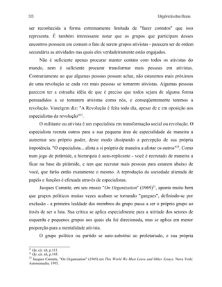 35

UrgênciadasRuas

ser reconhecida a forma extremamente limitada de "fazer contatos" que isso
representa. É também interessante notar que os grupos que participam desses
encontros possuem em comum o fato de serem grupos ativistas - parecem ser de ordem
secundária as atividades nas quais eles verdadeiramente estão engajados.
Não é suficiente apenas procurar manter contato com todos os ativistas do
mundo, nem é suficiente procurar transformar mais pessoas em ativistas.
Contrariamente ao que algumas pessoas possam achar, não estaremos mais próximos
de uma revolução se cada vez mais pessoas se tornarem ativistas. Algumas pessoas
parecem ter a estranha idéia de que é preciso que todos sejam de alguma forma
persuadidos a se tornarem ativistas como nós, e conseqüentemente teremos a
revolução. Vaneigem diz: "A Revolução é feita todo dia, apesar de e em oposição aos
especialistas da revolução"23.
O militante ou ativista é um especialista em transformação social ou revolução. O
especialista recruta outros para a sua pequena área de especialidade de maneira a
aumentar seu próprio poder, deste modo dissipando a percepção de sua própria
impotência. "O especialista... alista a si próprio de maneira a alistar os outros"24. Como
num jogo de pirâmide, a hierarquia é auto-replicante - você é recrutado de maneira a
ficar na base da pirâmide, e tem que recrutar mais pessoas para estarem abaixo de
você, que farão então exatamente o mesmo. A reprodução da sociedade alienada de
papéis e funções é efetuada através de especialistas.
Jacques Camatte, em seu ensaio "On Organization" (1969)25, aponta muito bem
que grupos políticos muitas vezes acabam se tornando "gangues", definindo-se por
exclusão - a primeira lealdade dos membros do grupo passa a ser o próprio grupo ao
invés de ser a luta. Sua crítica se aplica especialmente para a miríade dos setores de
esquerda e pequenos grupos aos quais ela foi direcionada, mas se aplica em menor
proporção para a mentalidade ativista.
O grupo político ou partido se auto-substitui ao proletariado, e sua própria
23

Op. cit. n8, p.111.
Op. cit. n8, p.143.
25
Jacques Camatte, "On Organization" (1969) em This World We Must Leave and Other Essays. Nova York:
Autonomedia. 1995.
24

 