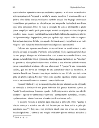36

UrgênciadasRuas

sobrevivência e reprodução torna-se o soberano supremo - a atividade revolucionária
se toma sinônimo de "construir o partido" e recrutar membros. O grupo considera a si
próprio como sendo o único possuidor da verdade, e todos fora do grupo são tratados
como idiotas que precisam ser educados por esta vanguarda. Ao invés de um debate
igual entre camaradas, temos no lugar a separação da teoria e propaganda: o grupo
possui sua própria teoria, que é quase sempre mantida em segredo, na crença de que os
jogadores menos capazes mentalmente devem ser ludibriados pela organização através
de alguma estratégia de populismo, antes que a política seja lançada a eles de surpresa.
Este método desonesto de lidar com aqueles de fora do grupo é semelhante a um culto
religioso - eles nunca lhe dirão claramente seus objetivos e pensamentos.
Podemos ver algumas semelhanças com o ativismo, na maneira como o meio
ativista age igual a esquerda. O ativismo como um todo possui algumas características
de uma gangue. Gangues de ativistas muitas vezes acabam se tomando alianças entre
classes, incluindo todo tipo de reformistas liberais, porque eles também são "ativistas".
As pessoas se vêem primeiramente como ativistas, e sua primeira lealdade volta-se
para a comunidade de ativistas e não para a luta em si. A "gangue" é uma comunidade
ilusória, que nos desvia da formação de uma comunidade maior de resistência. A
essência da critica de Camatte é um ataque à criação de uma divisão interior/exterior
entre um grupo ou classe. Nós nos vemos como ativistas, e portanto estando separados
e tendo interesses diferentes da massa da classe trabalhadora.
Nossa atividade deve ser a expressão imediata de uma luta real, não da afirmação
da separação e distinção de um grupo particular. Em grupos marxistas a posse da
"teoria" é o elemento que determina o poder - é diferente no meio ativista, mas não tão
diferente -, a posse do "capital social" relevante - conhecimento, experiência, contatos,
equipamento etc. são os elementos primários que determinam o poder.
O ativismo reproduz a estrutura desta sociedade e como ela opera: "Quando o
rebelde começa a acreditar que ele está lutando por um bem maior, o principio
autoritário nasce"26. Este não é um problema trivial, mas sim a base das relações
sociais capitalistas. O capital é uma relação social entre pessoas mediada por coisas o
26

Op. cit. n. 2. p. 110.

 