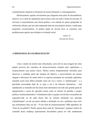 38

UrgênciadasRuas

constantemente empurrar as fronteiras de nossas limitações e constrangimentos.
Historicamente, aqueles movimentos que chegaram mais perto de desestabilizar,
remover, ou ir além do capitalismo não tiveram como um todo a forma de ativismo. O
ativismo é essencialmente uma forma politica e um método de operar apropriado ao
reformismo liberal, que tem sido empurrado além de seus próprios limites e usado para
propósitos revolucionários. O próprio papel de ativista deve se constituir num
problema para aqueles que desejam a revolução social.
Andrew X
Reclaim the Streets

A IDEOLOGIA DA GLOBALIZAÇÃO

Com o intuito de resistir mais eficazmente, seria útil ter uma imagem tão clara
quanto possível dos caminhos de desenvolvimento tomados pelo capitalismo, e
reciprocamente seus pontos fracos. Muitos termos freqüentemente utilizados para
descrever a condição atual não atingem tal objetivo, e possivelmente até mesmo
chegam a obscurecer de modo efetivo os aspectos principais da sociedade capitalista,
tomando assim mais difícil entender como ela vive e morre. A "globalização" - e a
percebida necessidade dual de se opor a ela e de fornecer alternativas - está
rapidamente se tomando um dos temas mais dominantes em toda uma grande gama de
agrupamentos e meios de oposição (assim como no interior de partidos e grupos
políticos institucionalizados). Virtualmente todos os grupos envolvidos com política de
esquerda/verde ou de ação direta têm no mínimo declarado sua oposição
à"globalização", ou ido um passo adiante e declarado ser ela o problema mais sério
que enfrentamos hoje em dia - "O ato final de enclausuramento" (RIS agitadores de
"festa de rua global"). Porém, apesar desta onda de "entusiasmo", qualquer análise do
conteúdo dessa mudança supostamente devastadora parece ter sido amplamente

 