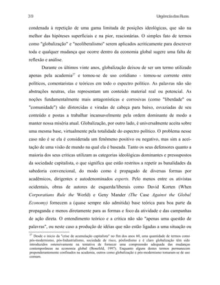 39

UrgênciadasRuas

condenada à repetição de uma gama limitada de posições ideológicas, que são na
melhor das hipóteses superficiais e na pior, reacionárias. O simples fato de termos
como "globalização" e "neoliberalismo" serem aplicados acriticamente para descrever
toda e qualquer mudança que ocorre dentro da economia global sugere uma falta de
reflexão e análise.
Durante os últimos vinte anos, globalização deixou de ser um termo utilizado
apenas pela academia27 e tomou-se de uso cotidiano - tomou-se corrente entre
políticos, comentaristas e teóricos em todo o espectro político. As palavras não são
abstrações neutras, elas representam um conteúdo material real ou potencial. As
noções fundamentalmente mais antagonísticas e corrosivas (como "liberdade" ou
"comunidade") são dístorcidas e viradas de cabeça para baixo, esvaziadas de seu
conteúdo e postas a trabalhar incansavelmente pela ordem dominante de modo a
manter nossa miséria atual. Globalização, por outro lado, é universalmente aceita sobre
uma mesma base, virtualmente pela totalidade do espectro político. O problema nesse
caso não é se ela é considerada um fenômeno positivo ou negativo, mas sim a aceitação de uma visão de mundo na qual ela é baseada. Tanto os seus defensores quanto a
maioria dos seus criticas utilizam as categorias ideológicas dominantes e pressupostos
da sociedade capitalista, o que significa que estão restritos a repetir as banalidades da
sabedoria convencional, do modo como é propagado de diversas formas por
acadêmicos, dirigentes e autodenominados experts. Pelo menos entre os ativistas
ocidentais, obras de autores de esquerda/liberais como David Korten (When
Corporatians Rule the World) e Geny Mander (The Case Against the Global
Economy) fornecem a (quase sempre não admitida) base teórica para boa parte da
propaganda e menos diretamente para as formas e foco da atividade e das campanhas
de ação direta. O entendimento teórico e a critica não são "apenas uma questão de
palavras", ou neste caso a produção de idéias que não estão ligadas a uma situação ou
27

Desde o inicio da "crise de acumulação capitalista" no fim dos anos 60, uma quantidade de termos como
pós-modernismo, pós-Industrialismo, sociedade de risco, pósfordismo e é claro globalização têm sido
introduzidos ostensivamente na tentativa de fornecer uma compreensão adequada das mudanças
contemporâneas na economia global (Bonefeld, 1997). Enquanto alguns destes termos permanecem
preponderantemente confinados na academia, outros como globalização e pós-modernismo tomaram-se de uso
comum.

 