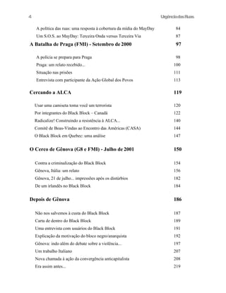 4

UrgênciadasRuas
A política das ruas: uma resposta à cobertura da mídia do MayDay

84

Um S.O.S. ao MayDay: Terceira Onda versus Terceira Via

87

A Batalha de Praga (FMI) - Setembro de 2000
A polícia se prepara para Praga

97
98

Praga: um relato recebido...

100

Situação nas prisões

111

Entrevista com participante da Ação Global dos Povos

113

Cercando a ALCA

119

Usar uma camiseta toma você um terrorista

120

Por integrantes do Black Block – Canadá

122

Radicalize! Construindo a resistência à ALCA...

140

Comitê de Boas-Vindas ao Encontro das Américas (CASA)

144

O Black Block em Quebec: uma análise

147

O Cerco de Gênova (G8 e FMI) - Julho de 2001

150

Contra a criminalização do Black Block

154

Gênova, Itália: um relato

156

Gênova, 21 de julho... impressões após os distúrbios

182

De um irlandês no Black Block

184

Depois de Gênova

186

Não nos salvemos à custa do Black Block

187

Carta de dentro do Black Block

189

Uma entrevista com usuários do Black Block

191

Explicação da motivação do bloco negro/anarquista

192

Gênova: indo além do debate sobre a violência...

197

Um trabalho Italiano

207

Nova chamada à ação da convergência anticapitalista

208

Era assim antes...

219

 