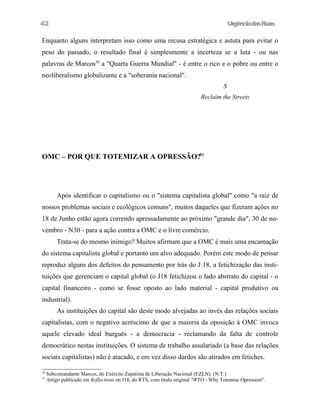42

UrgênciadasRuas

Enquanto alguns interpretam isso como uma recusa estratégica e astuta para evitar o
peso do passado, o resultado final é simplesmente a incerteza se a luta - ou nas
palavras de Marcos30 a "Quarta Guerra Mundial" - é entre o rico e o pobre ou entre o
neoliberalismo globalizante e a "soberania nacional".
S
Reclaim the Streets

OMC – POR QUE TOTEMIZAR A OPRESSÃO?31

Após identificar o capitalismo ou o "sistema capitalista global" como "a raiz de
nossos problemas sociais e ecológicos comuns", muitos daqueles que fizeram ações no
18 de Junho estão agora correndo apressadamente ao próximo "grande dia", 30 de novembro - N30 - para a ação contra a OMC e o livre comércio.
Trata-se do mesmo inimigo? Muitos afirmam que a OMC é mais uma encamação
do sistema capitalista global e portanto um alvo adequado. Porém este modo de pensar
reproduz alguns dos defeitos do pensamento por trás do J 18, a fetichização das instituições que gerenciam o capital global (o J18 fetichizou o lado abstrato do capital - o
capital financeiro - como se fosse oposto ao lado material - capital produtivo ou
industrial).
As instituições do capital são deste modo alvejadas ao invés das relações sociais
capitalistas, com o negativo acréscimo de que a maioria da oposição à OMC invoca
aquele elevado ideal burgués - a democracia - reclamando da falta de controle
democrático nestas instituições. O sistema de trabalho assalariado (a base das relações
sociais capitalistas) não é atacado, e em vez disso dardos são atirados em fetiches.
30
31

Subcomandante Marcos, do Exército Zapatista de Liberação Nacional (EZLN). (N.T.)
Artigo publicado em RefIections on J18, do RTS, com titulo original "WTO - Why Totemise Opression".

 