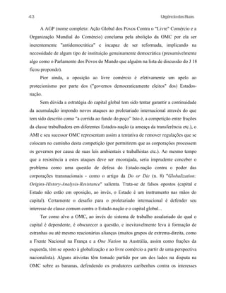 43

UrgênciadasRuas

A AGP (nome completo: Ação Global dos Povos Contra o "Livre" Comércio e a
Organização Mundial do Comércio) conclama pela abolição da OMC por ela ser
inerentemente "antidemocrática" e incapaz de ser reformada, implicando na
necessidade de algum tipo de instituição genuinamente democrática (presumivelmente
algo como o Parlamento dos Povos do Mundo que alguém na lista de discussão do J 18
ficou propondo).
Pior ainda, a oposição ao livre comércio é efetivamente um apelo ao
protecionismo por parte dos ("governos democraticamente eleitos" dos) Estadosnação.
Sem dúvida a estratégia do capital global tem sido tentar garantir a continuidade
da acumulação impondo novos ataques ao proletariado internacional através do que
tem sido descrito como "a corrida ao fundo do poço” Isto é, a competição entre frações
da classe trabalhadora em diferentes Estados-nação (a ameaça da transferência etc.), o
AMI e seu sucessor OMC representam assim a tentativa de remover regulações que se
colocam no caminho desta competição (por permitirem que as corporações processem
os governos por causa de suas leis ambientais e trabalhistas etc.). Ao mesmo tempo
que a resistência a estes ataques deve ser encorajada, seria imprudente conceber o
problema como uma questão de defesa do Estado-nação contra o poder das
corporações transnacionais - como o artigo da Do or Die (n. 8) "Globalization:
Origins-History-Analysis-Resistance" salienta. Trata-se de falsos opostos (capital e
Estado não estão em oposição, ao invés, o Estado é um instrumento nas mãos do
capital). Certamente o desafio para o proletariado internacional é defender seu
interesse de classe comum contra o Estado-nação e o capital global...
Ter como alvo a OMC, ao invés do sistema de trabalho assalariado do qual o
capital é dependente, é obscurecer a questão, e inevitavelmente leva à formação de
estranhas ou até mesmo reacionárias alianças (muitos grupos de extrema-direita, como
a Frente Nacional na França e a One Nation na Austrália, assim como frações da
esquerda, têm se oposto à globalização e ao livre comércio a partir de uma perspectiva
nacionalista). Alguns ativistas têm tomado partido por um dos lados na disputa na
OMC sobre as bananas, defendendo os produtores caribenhos contra os interesses

 