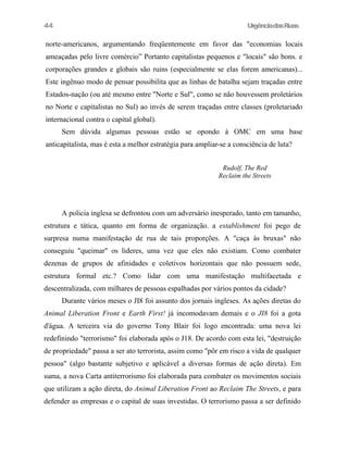 44

UrgênciadasRuas

norte-americanos, argumentando freqüentemente em favor das "economias locais
ameaçadas pelo livre comércio” Portanto capitalistas pequenos e "locais" são bons. e
corporações grandes e globais são ruins (especialmente se elas forem americanas)...
Este ingênuo modo de pensar possibilita que as linhas de batalha sejam traçadas entre
Estados-nação (ou até mesmo entre "Norte e Sul", como se não houvessem proletários
no Norte e capitalistas no Sul) ao invés de serem traçadas entre classes (proletariado
internacional contra o capital global).
Sem dúvida algumas pessoas estão se opondo à OMC em uma base
anticapitalista, mas é esta a melhor estratégia para ampliar-se a consciência de luta?
Rudolf, The Red
Reclaim the Streets

A policia inglesa se defrontou com um adversário inesperado, tanto em tamanho,
estrutura e tática, quanto em forma de organização. a establishment foi pego de
surpresa numa manifestação de rua de tais proporções. A "caça às bruxas" não
conseguiu "queimar" os lideres, uma vez que eles não existiam. Como combater
dezenas de grupos de afinidades e coletivos horizontais que não possuem sede,
estrutura formal etc.? Como lidar com uma manifestação multifacetada e
descentralizada, com milhares de pessoas espalhadas por vários pontos da cidade?
Durante vários meses o JI8 foi assunto dos jornais ingleses. As ações diretas do
Animal Liberation Front e Earth First! já incomodavam demais e o JI8 foi a gota
d'água. A terceira via do governo Tony Blair foi logo encontrada: uma nova lei
redefinindo "terrorismo" foi elaborada após o J18. De acordo com esta lei, "destruição
de propriedade" passa a ser ato terrorista, assim como "pôr em risco a vida de qualquer
pessoa" (algo bastante subjetivo e aplicável a diversas formas de ação direta). Em
suma, a nova Carta antiterrorismo foi elaborada para combater os movimentos sociais
que utilizam a ação direta, do Animal Liberation Front ao Reclaim The Streets, e para
defender as empresas e o capital de suas investidas. O terrorismo passa a ser definido

 