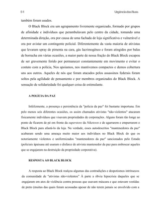 51

UrgênciadasRuas

também foram usados.
O Black Block era um agrupamento livremente organizado, formado por grupos
de afinidade e indivíduos que perambulavam pelo centro da cidade, tomando uma
determinada direção, ora por causa de uma fachada de loja significativa e vulnerável e
ora por avistar um contingente policial. Diferentemente da vasta maioria de ativistas
que levaram spray de pimenta na cara, gás lacrimogêneo e foram atingidos por balas
de borracha em várias ocasiões, a maior parte de nossa fração do Black Block escapou
de ser gravemente ferido por permanecer constantemente em movimento e evitar o
contato com a polícia, Nos apoiamos, nos mantivemos compactos e demos cobertura
uns aos outros. Aqueles de nós que foram atacados pelos assassinos federais foram
soltos pela agilidade de pensamento e por membros organizados do Black Block. A
sensação de solidariedade foi qualquer coisa de estimulante.
A POLÍCIA DA PAZ

Infelizmente, a presença e persistência da "policia da paz" foi bastante importuna. Em
pelo menos seis diferentes ocasiões, os assim chamados ativistas "não-violentos" atacaram
fisicamente indivíduos que visavam propriedades de corporações. Alguns foram tão longe ao
ponto de ficarem de pé em frente da superstore da Niketown e de agarrarem e empurrarem o
Black Block para afastá-lo da loja. Na verdade, esses autodescritos "mantenedores da paz"
acabaram sendo uma ameaça muito maior aos indivíduos no Black Block do que os
notoriamente violentos e uniformizados "mantenedores da paz" sancionados pelo Estado
(policiais àpaisana até usaram o disfarce de ativista mantenedor da paz para emboscar aqueles
que se engajaram na destruição da propriedade corporativa).
RESPOSTA AO BLACK BLOCK

A resposta ao Black Block realçou algumas das contradições e despotismos intrínsecos
da comunidade de "ativistas não-violentos” À parte a óbvia hipocrisia daqueles que se
engajaram em atos de violência contra pessoas que usavam máscara e que estavam vestidas
de preto (muitas das quais foram acossadas apesar de não terem jamais se envolvido com a

 