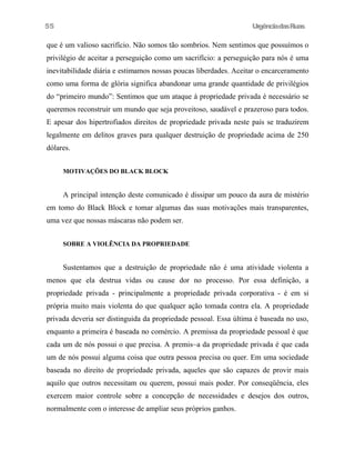 55

UrgênciadasRuas

que é um valioso sacrifício. Não somos tão sombrios. Nem sentimos que possuímos o
privilégio de aceitar a perseguição como um sacrifício: a perseguição para nós é uma
inevitabilidade diária e estimamos nossas poucas liberdades. Aceitar o encarceramento
como uma forma de glória significa abandonar uma grande quantidade de privilégios
do “primeiro mundo”: Sentimos que um ataque à propriedade privada é necessário se
queremos reconstruir um mundo que seja proveitoso, saudável e prazeroso para todos.
E apesar dos hipertrofiados direitos de propriedade privada neste país se traduzirem
legalmente em delitos graves para qualquer destruição de propriedade acima de 250
dólares.
MOTIVAÇÕES DO BLACK BLOCK

A principal intenção deste comunicado é dissipar um pouco da aura de mistério
em tomo do Black Block e tomar algumas das suas motivações mais transparentes,
uma vez que nossas máscaras não podem ser.
SOBRE A VIOLÊNCIA DA PROPRIEDADE

Sustentamos que a destruição de propriedade não é uma atividade violenta a
menos que ela destrua vidas ou cause dor no processo. Por essa definição, a
propriedade privada - principalmente a propriedade privada corporativa - é em si
própria muito mais violenta do que qualquer ação tomada contra ela. A propriedade
privada deveria ser distinguida da propriedade pessoal. Essa última é baseada no uso,
enquanto a primeira é baseada no comércio. A premissa da propriedade pessoal é que
cada um de nós possui o que precisa. A premis~a da propriedade privada é que cada
um de nós possui alguma coisa que outra pessoa precisa ou quer. Em uma sociedade
baseada no direito de propriedade privada, aqueles que são capazes de provir mais
aquilo que outros necessitam ou querem, possui mais poder. Por conseqüência, eles
exercem maior controle sobre a concepção de necessidades e desejos dos outros,
normalmente com o interesse de ampliar seus próprios ganhos.

 