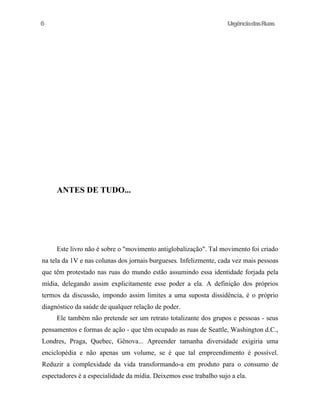 6

UrgênciadasRuas

ANTES DE TUDO...

Este livro não é sobre o "movimento antiglobalização". Tal movimento foi criado
na tela da 1V e nas colunas dos jornais burgueses. Infelizmente, cada vez mais pessoas
que têm protestado nas ruas do mundo estão assumindo essa identidade forjada pela
mídia, delegando assim explicitamente esse poder a ela. A definição dos próprios
termos da discussão, impondo assim limites a uma suposta dissidência, é o próprio
diagnóstico da saúde de qualquer relação de poder.
Ele também não pretende ser um retrato totalizante dos grupos e pessoas - seus
pensamentos e formas de ação - que têm ocupado as ruas de Seattle, Washington d.C.,
Londres, Praga, Quebec, Gênova... Apreender tamanha diversidade exigiria uma
enciclopédia e não apenas um volume, se é que tal empreendimento é possível.
Reduzir a complexidade da vida transformando-a em produto para o consumo de
espectadores é a especialidade da mídia. Deixemos esse trabalho sujo a ela.

 