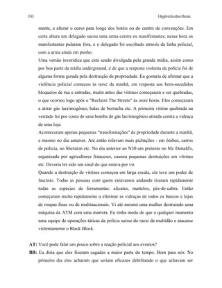 60

UrgênciadasRuas

mente, a alterar o curso para longe dos hotéis ou do centro de convenções. Em
certa altura um delegado sacou uma arma contra os manifestantes; nessa hora os
manifestantes pularam fora, e o delegado foi escoltado através da linha policial,
com a arma ainda em punho.
Uma versão inverídica que está sendo divulgada pela grande mídia, assim como
por boa parte da mídia underground, é de que a resposta violenta da polícia foi de
alguma forma gerada pela destruição de propriedade. Eu gostaria de afirmar que a
violência policial começou às nove da manhã, em resposta aos bem-sucedidos
bloqueios de rua e entradas, muito antes das vitrines começarem a ser quebradas,
o que ocorreu logo após o "Reclaim The Streets" às onze horas. Eles começaram
a atirar gás lacrimogêneo, balas de borracha etc. A primeira vitrine quebrada na
verdade foi por conta de uma bomba de gás lacrimogêneo atirada contra a vidraça
de uma loja.
Aconteceram apenas pequenas "transfonnações" de propriedade durante a manhã,
e mesmo no dia anterior. Até então rolavam mais pichações - em ônibus, carros
de polícia, no Sheraton etc. No dia anterior ao N30 um protesto no Mc Donald's,
organizado por agricultores franceses, causou pequenas destruições em vitrines
etc. Deveria ter sido um sinal do que estava por vir.
Quando a destruição de vitrines começou em larga escala, ela teve um poder de
fascínio. Todas as pessoas com quem estávamos andando tiraram rapidamente
todas as espécies de ferramentas: alicates, martelos, pés-de-cabra. Então
começaram muito rapidamente a eliminar as vidraças de todos os bancos e lojas
de roupas finas ou de multinacionais. Vi até mesmo uma mulher destruindo uma
máquina da ATM com uma marreta. Eu tinha medo de que a qualquer momento
uma equipe de operações táticas da polícia saísse do meio da multidão e atacasse
violentamente o Black Block.
AT: Você pode falar um pouco sobre a reação policial aos eventos?
BB: Eu diria que eles fizeram cagadas a maior parte do tempo. Bom para nós. No
primeiro dia eles acharam que seriam eficazes debilitando o que achavam ser

 