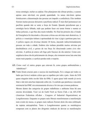 61

UrgênciadasRuas

nossa estratégia: encher as cadeias. Eles planejaram não efetuar prisões, e usaram
apenas anna não-letal, em grande quantidade. As annas não-letais apenas
fortaleceram a detenninação das pessoas em impedir a conferência. Elas também
fizeram muitas pessoas deixarem o pacifismo radical. É mais fácil pennanecer um
pacifista quando não se sente a força do Estado. Quando perceberam que a
estratégia havia falhado, tudo que podiam fazer era tentar fonnar e manter as
linhas policiais, o que lhes deu muito trabalho. No final do primeiro dia o Estado
de Emergência foi decretado e choveram criticas aos ativistas mais destrutivos. A
polícia e o município tinham a oportunidade de virar o jogo e partiram para isso.
A polícia seguiu em alvoroço durante 24 horas, atacando indiscriminadamente
pessoas em toda a cidade. Embora eles tenham prendido muitos ativistas por
desobediência civil, o grosso da sua força foi direcionado contra civis nãoativistas. A polícia já estava sob fogo pelo fracasso do dia anterior. Como conseqüência desse dia de policiamento de choque, eles tomaram nossa luta uma luta
muito mais popular, e a policia perdeu todo o respeito.
AT: Como você vê outros grupos que estavam lá, como grupos ambientalistas e
trabalhistas?
BB: Todos foram cruciais para o sucesso da manifestação. Foi o ataque por todos os
lados que levou à ardente crítica que se espalhou por todo o país. Antes do N30
quase ninguém tinha ouvido falar da OMe. E agora quase todo mundo já ouviu
falar e não tem uma boa impressão sobre ela. A coalizão que paralisou o encontro
ministerial da OMC era extremamente diversa e foi isto que a tomou poderosa.
Mesmo dentro das categorias de grupos trabalhistas e ambienta listas há uma
enorme diversidade. Você vai do Earth Firstl ao Sierra Club, e da AFL-CIO
(American Federation ofLabor - Congress of Industrial Organizations) ao
Longshoresmen. Enquanto os grupos mais liberais transformaram a manifestação
num evento de massa, os grupos mais radicais fizeram deste dia uma celebração
da ruptura anticapitalista. Tanto o Longshoresmen quanto os metalúrgicos
romperam com os planos dos dirigentes sindicais de desviar as manifestações

 