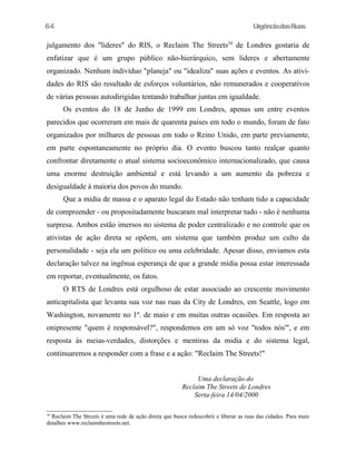 64

UrgênciadasRuas

julgamento dos "lideres" do RIS, o Reclaim The Streets34 de Londres gostaria de
enfatizar que é um grupo público não-hierárquico, sem lideres e abertamente
organizado. Nenhum indivíduo "planeja" ou "idealiza" suas ações e eventos. As atividades do RIS são resultado de esforços voluntários, não remunerados e cooperativos
de várias pessoas autodirigidas tentando trabalhar juntas em igualdade.
Os eventos do 18 de Junho de 1999 em Londres, apenas um entre eventos
parecidos que ocorreram em mais de quarenta países em todo o mundo, foram de fato
organizados por milhares de pessoas em todo o Reino Unido, em parte previamente,
em parte espontaneamente no próprio dia. O evento buscou tanto realçar quanto
confrontar diretamente o atual sistema socioeconômico internacionalizado, que causa
uma enorme destruição ambiental e está levando a um aumento da pobreza e
desigualdade à maioria dos povos do mundo.
Que a mídia de massa e o aparato legal do Estado não tenham tido a capacidade
de compreender - ou propositadamente buscaram mal interpretar tudo - não é nenhuma
surpresa. Ambos estão imersos no sistema de poder centralizado e no controle que os
ativistas de ação direta se opõem, um sistema que também produz um culto da
personalidade - seja ela um politico ou uma celebridade. Apesar disso, enviamos esta
declaração talvez na ingênua esperança de que a grande mídia possa estar interessada
em reportar, eventualmente, os fatos.
O RTS de Londres está orgulhoso de estar associado ao crescente movimento
anticapitalista que levanta sua voz nas ruas da City de Londres, em Seattle, logo em
Washington, novamente no 1º. de maio e em muitas outras ocasiões. Em resposta ao
onipresente "quem é responsável?", respondemos em um só voz "todos nós'", e em
resposta às meias-verdades, distorções e mentiras da midia e do sistema legal,
continuaremos a responder com a frase e a ação: "Reclaim The Streets!"
Uma declaração do
Reclaim The Streets de Londres
Serta-feira 14/04/2000
Reclaim The Strcets é uma rede de ação direta que busca redescobrir e liberar as ruas das cidades. Para mais
detalhes www.reclaimthestreets.net.
34

 