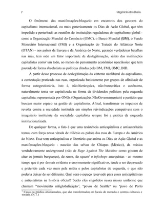 7

UrgênciadasRuas

O fenômeno das manifestações-bloqueio em encontros dos gestores do
capitalismo internacional, ou mais genericamente os Dias de Ação Global, que têm
impedido e perturbado as reuniões de instituições reguladoras do capitalismo global como a Organização Mundial do Comércio (OMC), o Banco Mundial (BM), o Fundo
Monetário Internacional (FMI) e a Organização do Tratado do Atlântico Norte
(OTAN) - nos países da Europa e da América do Norte, gerando verdadeiras batalhas
nas ruas, tem sido um fator importante de deslegitimação, senão das instituições
capitalistas como' um todo, ao menos do pensamento econômico neoclássico que tem
pautado de forma absolutista as políticas ditadas pelo BM, FMI, OMC, BID.
A partir desse processo de deslegitimação da vertente neoliberal do capitalismo,
a contestação praticada nas ruas, organizada basicamente por grupos de afinidade de
forma autogestionária, isto é, não-hierárquica, não-burocrática e autônoma,
naturalmente tenta ser capitalizada na forma de dividendos políticos pela esquerda
capitalista: representada por ONGs (Organizações NãoGovernamentais) e partidos que
buscam maior espaço na gestão do capitalismo. Afinal, transformar os impulsos de
revolta contra a sociedade instituída em simples reivindicações compatíveis com o
imaginário instituinte da sociedade capitalista sempre foi a prática da esquerda
institucionalizada.
De qualquer forma, o fato é que uma resistência anticapitalista e antiautoritária
tomou com força nessa virada de milênio os palcos das ruas da Europa e da América
do Norte. Esse tom anticapitalista e libertário que anima os Dias de Ação Global e as
manifestações-bloqueio - nascido das selvas de Chiapas (México), da música
verdadeiramente underground (não de Rage Against The Machine como gostam de
citar os jornais burgueses), de raves, de squats1 e infoshops anarquistas - ao mesmo
tempo que é por demais evidente e enormemente significativo, tende a ser desprezado
e preterido cada vez mais pela mídia e pelos capitalistas de esquerda, o que não
poderia deixar de ser diferente. Qual será o espaço reservado para esses anticapitalistas
e antiestatistas na história oficial? Serão eles engolidos nessa massa uniforme que
chamam “movimento antiglobalização”, "povos de Seattle" ou "povo de Porto
1

Casas ou prédios abandonados, que são transformados em locais de moradia e centros culturais e
sociais. (N.T.)

 