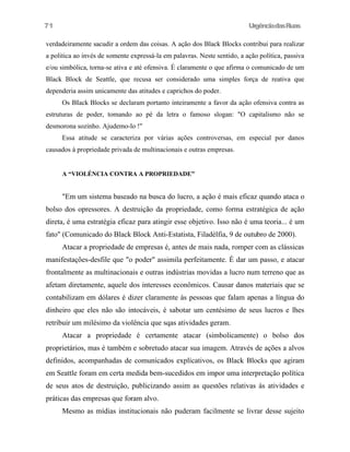 71

UrgênciadasRuas

verdadeiramente sacudir a ordem das coisas. A ação dos Black Blocks contribui para realizar
a politica ao invés de somente expressá-la em palavras. Neste sentido, a ação política, passiva
e/ou simbólica, torna-se ativa e até ofensiva. É claramente o que afirma o comunicado de um
Black Block de Seattle, que recusa ser considerado uma simples força de reativa que
dependeria assim unicamente das atitudes e caprichos do poder.
Os BIack Blocks se declaram portanto inteiramente a favor da ação ofensiva contra as
estruturas de poder, tomando ao pé da letra o famoso slogan: "O capitalismo não se
desmorona sozinho. Ajudemo-lo !"
Essa atitude se caracteriza por várias ações controversas, em especial por danos
causados à propriedade privada de multinacionais e outras empresas.
A “VIOLÉNCIA CONTRA A PROPRIEDADE”

"Em um sistema baseado na busca do lucro, a ação é mais eficaz quando ataca o
bolso dos opressores. A destruição da propriedade, como forma estratégica de ação
direta, é uma estratégia eficaz para atingir esse objetivo. Isso não é uma teoria... é um
fato" (Comunicado do Black Block Anti-Estatista, Filadélfia, 9 de outubro de 2000).
Atacar a propriedade de empresas é, antes de mais nada, romper com as clássicas
manifestações-desfile que "o poder" assimila perfeitamente. É dar um passo, e atacar
frontalmente as multinacionais e outras indústrias movidas a lucro num terreno que as
afetam diretamente, aquele dos interesses econômicos. Causar danos materiais que se
contabilizam em dólares é dizer claramente às pessoas que falam apenas a língua do
dinheiro que eles não são intocáveis, é sabotar um centésimo de seus lucros e lhes
retribuir um milésimo da violência que sqas atividades geram.
Atacar a propriedade é certamente atacar (simbolicamente) o bolso dos
proprietários, mas é também e sobretudo atacar sua imagem. Através de ações a alvos
definidos, acompanhadas de comunicados explícativos, os Black Blocks que agiram
em Seattle foram em certa medida bem-sucedidos em impor uma interpretação política
de seus atos de destruição, publicizando assim as questões relativas às atividades e
práticas das empresas que foram alvo.
Mesmo as mídias institucionais não puderam facilmente se livrar desse sujeito

 