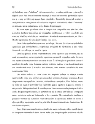 72

UrgênciadasRuas

atribuindo os atos a "vândalos", e tiveramreconhecer o caráter politico de certas ações
(apesar disso não houve nenhuma mudança, a mídia institucional permanece aquilo
que é - uma servidora do poder, bem entendido). Resumindo, épossivel suscitar a
atenção sobre a correção das atividades das empresas e até mesmo sobre a "natureza"
do comércio ao se praticar essas ações diretas de sabotagem.
Se essas ações permitem afetar a imagem das companhias que são alvo, elas
permitem também transformar as percepções, modificando o valor concebido aos
diversos bibelôs e simbolos do capitalismo. Através de seus comunicados, os Black
Blocks legitimam e dão uma positividade a suas ações.
Uma vitrine quebrada toma-se um novo lugar, liberado de todos esses símbolos
agressivos que testemunham a onipresença arrogante do capitalismo e das várias
formas de opressão que ele mantém e gera.
Uma loja pilhada é uma coletividade que toma aquilo de que necessita, seja lá
onde se encontrem, curto-circuitando o processo mercantil, negando o valor de troca
dos objetos e lhes reconhecendo um valor de uso. É a afirmação da gratuidade contra o
comércio, do roubo como forma de protesto politico e meio de viver decentemente em
um mundo onde nada é acessível sem dinheiro, nem mesmo a satisfação de suas
necessidades vitais.
Um muro pichado é visto como um pequeno pedaço de espaço urbano
reapropriado, como uma abertura em uma cidade uniforme, branca e imaculada. É um
ataque contra as superficies cinzentas, melancólicas e assépticas. Uma fachada tomase então um lugar de expressão vivo e colorido, que dá a palavra às pessoas comuns e
desprovidas. O impacto visual de um slogan escrito em um muro às pândegas rivaliza
com a dos painéis publicitários, do cartaz oficial ou da tela da televisão que se impõem
como os únicos meios de informação e de expressão. Ele curto-circuita também o
processo "normal" de expressão, reservado àqueles e àquelas que podem ter acesso a
eles - devido a sua posição social ou pela falta de questionamento dos fundamentos de
um sistema alienante.
Esses diferentes procedimentos, simples de serem realizados, são a manifestação
de um poder emanando da base, de um poder que não passa pelas estruturas oficiais

 