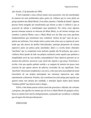 77

UrgênciadasRuas

after Seattle, 12 de dezembro de 1999).
É fácil responder a essas críticas muitas vezes grosseiras: elas são manifestadas
de maneira até mais problemática pelos gestos de violência que às vezes põem em
perigo membros dos Black Blocks. Com efeito, durante a "batalha de Seattle" algumas
pessoas foram atingidas por manifestantes que diziam se opor à violência e que as
acusavam de sabotar a manifestação (que paradoxol). Por várias vezes algumas
pessoas tentaram arrancar as máscaras do Black Block, ou até mesmo entregar seus
membros à policial Muitas vezes o Black Block teve de lidar com estes pacifistas
fundamentalistas que constituíam uma verdadeira "policia da paz" mais do que a
policia em uniformes. Esta atitude reativa contra toda critica que se exprima de outro
modo que não através de desfiles bem-educados. participa plenamente do sistema
repressivo posto em prática pelas autoridades. Qual é a revolta destes chamados
"pacifistas" que se comportam como policiais quando não há policiais, que usam a
violência fisica (pondo de lado sua própria coerência) contra aqueles que quebram a
tranqüilidade servil de seus desfiles contempladores? Seus objetivos parecem ser os
mesmos dos policiais: preservar a paz social não importa a que preço. Exterminar a
revolta, visto que aqueles ganham sentido e se engajam de maneira um pouco mais
concreta do que apenas através de palavras esvaziadas do seu significado. Estes
"pacifistas" direcionam erradamente a sua raiva, e têm uma séria necessidade de tomar
consciência de sua própria participação nas estruturas repressivas que estão
supostamente a denunciar. Portanto, eles constituem um certo perigo para aqueles que
querem tomar seus desejos por realidade, e antecipar alguns tijolos desta famosa
"mudança global" que demora tanto a chegar...
Enfim, o fato destas poucas criticas serem tão grosseiras e ridículas, tão violentas
e perigosas, não significa no entanto que ele livra os Black Blocks de qualquer critica.
Seria no entanto bom fazê-la inteligentemente, começando por reconhecer a utilidade
que até agora eles têm provado possuir.
CONCLUSÃO

 