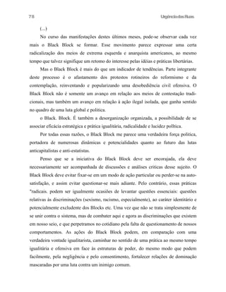 78

UrgênciadasRuas

(...)
No curso das manifestações destes últimos meses, pode-se observar cada vez
mais o Black Block se formar. Esse movimento parece expressar uma certa
radicalização dos meios de extrema esquerda e anarquista americanos, ao mesmo
tempo que talvez signifique um retomo do interesse pelas idéias e práticas libertárias.
Mas o Black Block é mais do que um indicador de tendências. Parte integrante
deste processo é o afastamento dos protestos rotineiros do reformismo e da
contemplação, reinventando e popularizando uma desobediência civil ofensiva. O
Black Block não é somente um avanço em relação aos meios de contestação tradicionais, mas também um avanço em relação à ação ilegal isolada, que ganha sentido
no quadro de uma luta global e politica.
o Black. Block. É também a desorganização organizada, a possibilidade de se
associar eficácia estratégica e prática igualitária, radicalidade e lucidez polltica.
Por todas essas razões, o Black Block me parece uma verdadeira força politica,
portadora de numerosas dinâmicas e potencialidades quanto ao futuro das lutas
anticapitalistas e anti-estatistas.
Penso que se a iniciativa do Black Block deve ser encorajada, ela deve
necessariamente ser acompanhada de discussões e análises criticas desse sujeito. O
Black Block deve evitar fixar-se em um modo de ação particular ou perder-se na autosatisfação, e assim evitar questionar-se mais adiante. Pelo contrário, essas práticas
"radicais. podem ser igualmente ocasiões de levantar questões essenciais: questões
relativas às discriminações (sexismo, racismo, especialmente), ao caráter identitário e
potencialmente excludente dos Blocks etc. Uma vez que não se trata simplesmente de
se unir contra o sistema, mas de combater aqui e agora as discriminações que existem
em nosso seio, e que perpetramos no cotidiano pela falta de questionamento de nossos
comportamentos. As ações do Black Block podem, em comparação com uma
verdadeira vontade igualitarista, caminhar no sentido de uma prática ao mesmo tempo
igualitária e ofensiva em face às estruturas de poder, do mesmo modo que podem
facilmente, pela negligência e pelo consentimento, fortalecer relações de dominação
mascaradas por uma luta contra um inimigo comum.

 