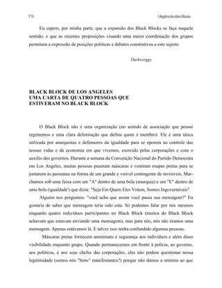 79

UrgênciadasRuas

Eu espero, por minha parte, que a expansão dos Black Blocks se faça naquele
sentido, e que as recentes proposições visando uma maior coordenação dos grupos
permitam a expressão de posições politicas e debates construtivos a este sujeito.
Darkverggy

BLACK BLOCK DE LOS ANGELES
UMA CARTA DE QUATRO PESSOAS QUE
ESTIVERAM NO BLACK BLOCK

O Black Block não é uma organização (no sentido de associação que possui
regimentos e uma clara delimitação que defina quem é membro). Ele é uma tática
utilizada por anarquistas e defensores da igualdade para se oporem ao controle das
nossas vidas e da economia em que vivemos, exercido pelas corporações e com o
auxilio dos governos. Durante a semana da Convenção Nacional do Partido Democrata
em Los Angeles, muitas pessoas puseram máscaras e vestiram roupas pretas para se
juntarem às passeatas na forma de um grande e visível contingente de invisíveis. Marchamos sob uma faixa com um "A" dentro de uma bola (anarquia) e um "E" dentro de
uma bola (igualdade') que dizia: "Seja Em Quem Eles Votem, Somos Ingovernáveis".
Alguém nos perguntou: "você acha que assim você passa sua mensagem?" Eu
gostaria de saber que mensagem teria sido esta. Só podemos falar por nós mesmos
enquanto quatro indivíduos participantes no Black Block (muitos do Black Block
achavam que estavam enviando uma mensagem), mas para nós, nós não éramos uma
mensagem. Apenas estávamos lá. E talvez isso tenha confundido algumas pessoas.
Máscaras pretas fornecem anonimato e segurança aos indivíduos e além disso
visibilidade enquanto grupo. Quando permanecemos em frente à polícia, ao governo,
aos políticos, e aos seus chefes das corporações, eles não podem questionar nossa
legitimidade (somos nós "bons" manifestantes?) porque não damos a mínima ao que

 