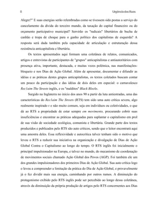 8

UrgênciadasRuas

Alegre?” E suas energias serão relembradas como se tivessem sido postas a serviço do
cancelamento da dívida do terceiro mundo, da taxação do capital financeiro ou do
orçamento participativo municipal? Servirão os "radicais" libertários de bucha de
canhão e tropa de choque para o ganho político dos capitalistas de esquerda? A
resposta será dada também pela capacidade de articulação e estruturação dessa
resistência anticapitalista e libertária.
Os textos apresentados aqui formam uma coletânea de relatos, comunicados,
artigos e entrevistas de participantes de "grupos" anticapitalistas e antiautoritários com
presença ativa, importante, destacada, e muitas vezes polêmica, nas manifestaçõesbloqueio e nos Dias de Ação Global. Além de apresentar, documentar e difundir as
idéias e as práticas destes grupos anticapitalistas, os textos coletados buscam contar
um pouco da participação e das idéias de dois deles em especial: o carnavalesco
Rec1aim The Streets inglês, e os "malditos" Black Blocks.
Surgido na Inglaterra no início dos anos 90 a partir da luta antiestradas, uma das
características do Rec1aim The Streets (RTS) tem sido uma auto crítica severa, algo
realmente inspirado r e não muito comum, seja em indivíduos ou coletividades, o que
dá ao RTS a propriedade de estar sempre em movimento, procurando cobrir suas
insuficiências e encontrar as práticas adequadas para suplantar o capitalismo em prol
de sua visão de sociedade ecológica, comunista e libertária. Grande parte dos textos
produzidos e publicados pelo RTS são auto críticos, sendo que o leitor encontrará aqui
uma amostra deles. Essa reflexividade e autocrítica talvez tenham sido o motivo que
levou o RTS a reduzir sua iniciativa na organização e divulgação de Dias de Ação
Global Contra o Capitalismo ao longo do tempo. O RTS inglês foi inicialmente o
principal impulsionador na Europa, e talvez no mundo, do mecanismo de coordenação
de movimentos sociais chamado Ação Global dos Povos (AGP). Foi também ele um
dos grandes impulsionadores dos primeiros Dias de Ação Global. Sua auto crítica logo
o levou a compreender a limitação da prática do Dia de Ação Global, e provavelmente
já o fez dividir mais sua energia, caminhando por outros rumos. A diminuição do
protagonismo exibido pelo RTS inglês pode ser percebido ao longo dessa coletânea,
através da diminuição da própria produção de artigos pelo RTS concernentes aos Dias

 