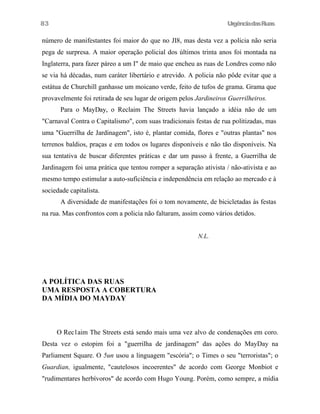 83

UrgênciadasRuas

número de manifestantes foi maior do que no JI8, mas desta vez a policia não seria
pega de surpresa. A maior operação policial dos últimos trinta anos foi montada na
Inglaterra, para fazer páreo a um I" de maio que encheu as ruas de Londres como não
se via há décadas, num caráter libertário e atrevido. A policia não pôde evitar que a
estátua de Churchill ganhasse um moicano verde, feito de tufos de grama. Grama que
provavelmente foi retirada de seu lugar de origem pelos Jardineiros Guerrilheiros.
Para o MayDay, o Reclaim The Streets havia lançado a idéia não de um
"Carnaval Contra o Capitalismo", com suas tradicionais festas de rua politizadas, mas
uma "Guerrilha de Jardinagem", isto é, plantar comida, flores e "outras plantas" nos
terrenos baldios, praças e em todos os lugares disponíveis e não tão disponíveis. Na
sua tentativa de buscar diferentes práticas e dar um passo à frente, a Guerrilha de
Jardinagem foi uma prática que tentou romper a separação ativista / não-ativista e ao
mesmo tempo estimular a auto-suficiência e independência em relação ao mercado e à
sociedade capitalista.
A diversidade de manifestações foi o tom novamente, de bicicletadas às festas
na rua. Mas confrontos com a policia não faltaram, assim como vários detidos.
N.L.

A POLÍTICA DAS RUAS
UMA RESPOSTA A COBERTURA
DA MÍDIA DO MAYDAY

O Rec1aim The Streets está sendo mais uma vez alvo de condenações em coro.
Desta vez o estopim foi a "guerrilha de jardinagem" das ações do MayDay na
Parliament Square. O 5un usou a linguagem "escória"; o Times o seu "terroristas"; o
Guardian, igualmente, "cautelosos incoerentes" de acordo com George Monbiot e
"rudimentares herbívoros" de acordo com Hugo Young. Porém, como sempre, a mídia

 