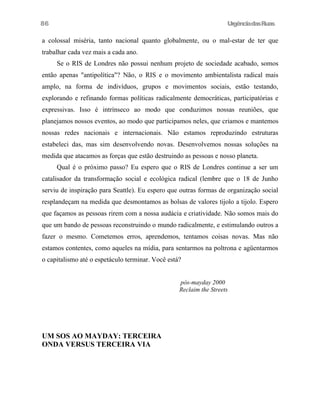 86

UrgênciadasRuas

a colossal miséria, tanto nacional quanto globalmente, ou o mal-estar de ter que
trabalhar cada vez mais a cada ano.
Se o RIS de Londres não possui nenhum projeto de sociedade acabado, somos
então apenas "antipolítica"? Não, o RIS e o movimento ambientalista radical mais
amplo, na forma de indivíduos, grupos e movimentos sociais, estão testando,
explorando e refinando formas políticas radicalmente democráticas, participatórias e
expressivas. Isso é intrínseco ao modo que conduzimos nossas reuniões, que
planejamos nossos eventos, ao modo que participamos neles, que criamos e mantemos
nossas redes nacionais e internacionais. Não estamos reproduzindo estruturas
estabeleci das, mas sim desenvolvendo novas. Desenvolvemos nossas soluções na
medida que atacamos as forças que estão destruindo as pessoas e nosso planeta.
Qual é o próximo passo? Eu espero que o RIS de Londres continue a ser um
catalisador da transformação social e ecológica radical (lembre que o 18 de Junho
serviu de inspiração para Seattle). Eu espero que outras formas de organização social
resplandeçam na medida que desmontamos as bolsas de valores tijolo a tijolo. Espero
que façamos as pessoas rirem com a nossa audácia e criatividade. Não somos mais do
que um bando de pessoas reconstruindo o mundo radicalmente, e estimulando outros a
fazer o mesmo. Cometemos erros, aprendemos, tentamos coisas novas. Mas não
estamos contentes, como aqueles na mídia, para sentarmos na poltrona e agüentarmos
o capitalismo até o espetáculo terminar. Você está?
pós-mayday 2000
Reclaim the Streets

UM SOS AO MAYDAY: TERCEIRA
ONDA VERSUS TERCEIRA VIA

 