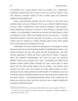 88

UrgênciadasRuas

um catalisador sem a reação química? Nossa nova fixação com a "globalização"
(conferências internacionais, dias de ação etc.) deve ser vista nesse contexto. Como
Tony Hancock39, possuímos amigos em todo o mundo, apenas não conhecemos
ninguém em nossas próprias ruas.
Porém, desenvolvimentos paralelos que têm ocorrido em uma esfera maior
poderiam romper com nosso isolamento. Uma vez que o Partido Trabalhista abraçou
de corpo e alma o neoliberalismo e quase silenciou totalmente a velha esquerda, a
política institucional se encerrou. A Terceira Via tirou a Primeira e a Segunda Via do
cardápio. A nova brutalidade é criada para ser inevitável, tão natural quanto o esfriar
na chegada do inverno. Porém essa estratégia traz um risco para eles - o mercado
globalizado entretanto é uma única cesta para se pôr todos os ovos. Veja as recentes
eleições onde eles reduziram as escolhas oferecidas, depois ficaram aflitos quando
cada vez menos pessoas se preocupavam em votar!
Confrontados com níveis crescentes de exploração nos seus empregos, a maioria
das pessoas desenvolveu uma desconfiança instintiva da globalização em todos os seus
infinitos acrônismos sem rosto. Eles podem não saber necessariamente o que GATI
(General Agreement on Tariffs and Trade, Acordo Geral de Tarifas e Comércio),
OMC, FMI significam individualmente, mas sacam que juntos eles significam
MERDA. Porém nosso movimento não é mais a extremidade mais radical de um
hipotético espectro político liberal criticando tais coisas, somos agora as únicas
pessoas que são vistas fazendo alguma coisa em relação a isso! Quando nossos
inimigos nos levam a sério, não é porque eles amem antigas estátuas ou vêem a
insurreição em uma vidraça quebrada de um Mc Donald's. Na verdade não é por causa
de nada que estejamos atualmente fazendo, mas por causa da potencial conjunção com
uma massa "apática", e que atualmente permanece latente. Se há sementes que eles
temem que cresçam de nossas boas obras, não são as que os hippies impediram de
prosseguir na Parliament Square40.
39

Tony Hancock (1924-1968) foi um conhecido comediante britânico que se matou em junho de 1968. (N.T.)

40

O autor aqui se refere àqueles que cometiam destruição de propriedade no MayDay, impedidos de

prosseguir pelos "pacifistas”. (N.T.)

 