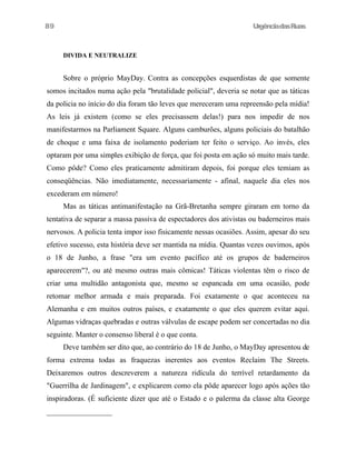 89

UrgênciadasRuas

DIVIDA E NEUTRALIZE

Sobre o próprio MayDay. Contra as concepções esquerdistas de que somente
somos incitados numa ação pela "brutalidade policial", deveria se notar que as táticas
da policia no início do dia foram tão leves que mereceram uma repreensão pela mídia!
As leis já existem (como se eles precisassem delas!) para nos impedir de nos
manifestarmos na Parliament Square. Alguns camburões, alguns policiais do batalhão
de choque e uma faixa de isolamento poderiam ter feito o serviço. Ao invés, eles
optaram por uma simples exibição de força, que foi posta em ação só muito mais tarde.
Como pôde? Como eles praticamente admitiram depois, foi porque eles temiam as
conseqüências. Não imediatamente, necessariamente - afinal, naquele dia eles nos
excederam em número!
Mas as táticas antimanifestação na Grã-Bretanha sempre giraram em torno da
tentativa de separar a massa passiva de espectadores dos ativistas ou baderneiros mais
nervosos. A policia tenta impor isso fisicamente nessas ocasiões. Assim, apesar do seu
efetivo sucesso, esta história deve ser mantida na mídia. Quantas vezes ouvimos, após
o 18 de Junho, a frase "era um evento pacífico até os grupos de baderneiros
aparecerem"?, ou até mesmo outras mais cômicas! Táticas violentas têm o risco de
criar uma multidão antagonista que, mesmo se espancada em uma ocasião, pode
retomar melhor armada e mais preparada. Foi exatamente o que aconteceu na
Alemanha e em muitos outros países, e exatamente o que eles querem evitar aqui.
Algumas vidraças quebradas e outras válvulas de escape podem ser concertadas no dia
seguinte. Manter o consenso liberal é o que conta.
Deve também ser dito que, ao contrário do 18 de Junho, o MayDay apresentou de
forma extrema todas as fraquezas inerentes aos eventos Reclaim The Streets.
Deixaremos outros descreverem a natureza ridícula do terrível retardamento da
"Guerrilha de Jardinagem", e explicarem como ela pôde aparecer logo após ações tão
inspiradoras. (É suficiente dizer que até o Estado e o palerma da classe alta George

 