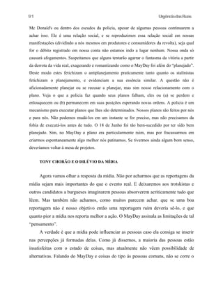 91

UrgênciadasRuas

Mc Donald's ou dentro dos escudos da policia, apesar de algumas pessoas continuarem a
achar isso. Ele é uma relação social, e se reproduzimos essa relação social em nossas
manifestações (dividindo a nós mesmos em produtores e consumidores da revolta), seja qual
for o débito registrado em nossa conta não estamos indo a lugar nenhum. Nossa onda só
causará afogamentos. Suspeitamos que alguns tentarão agarrar o fantasma da vitória a partir
da derrota da vida real, exagerando e romantizando como o MayDay foi além do “planejado”.
Deste modo estes fetichizam o antiplanejamento praticamente tanto quanto os stalinistas
fetichizam o planejamento, e evidenciam a sua essência similar. A questão não é
aficionadamente planejar ou se recusar a planejar, mas sim nosso relacionamento com o
plano. Veja o que a policia faz quando seus planos falham, eles ou (a) se perdem e
enlouquecem ou (b) permanecem em suas posições esperando novas ordens. A policia é um
mecanismo para executar planos que lhes são determinados. Nossos planos são feitos por nós
e para nós. Não podemos mudá-los em um instante se for preciso, mas não precisamos da
fobia de executá-los antes de tudo. O 18 de Junho foi tão bem-sucedido por ter sido bem
planejado. Sim, no MayDay o plano era particularmente ruim, mas por fracassarmos em
criarmos espontaneamente algo melhor nós patinamos. Se tivermos ainda algum bom senso,
deveríamos voltar à mesa de projetos.
TONY CHORÃO E O DILÚVIO DA MÍDIA

Agora vamos olhar a resposta da mídia. Não por acharmos que as reportagens da
mídia sejam mais importantes do que o evento real. E deixaremos aos trotskistas e
outros candidatos a burgueses imaginarem pessoas absorverem acriticamente tudo que
lêem. Mas também não achamos, como muitos parecem achar. que se uma boa
reportagem não é nosso objetivo então uma reportagem ruim deveria sê-lo, e que
quanto pior a mídia nos reporta melhor a ação. O MayDay assinala as limitações de tal
“pensamento”.
A verdade é que a mídia pode influenciar as pessoas caso ela consiga se inserir
nas percepções já formadas delas. Como já dissemos, a maioria das pessoas estão
insatisfeitas com o estado de coisas, mas atualmente não vêem possibilidade de
alternativas. Falando do MayDay e coisas do tipo ás pessoas comuns, não se corre o

 