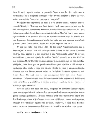 92

UrgênciadasRuas

risco de ouvir alguém zombar perguntando "mas o que há de errado com o
capitalismo?" ou a indignada afirmação "você deveria respeitar as regras da leU",
assim como a c/nica "mas o que você espera conseguir?"
O aspecto mais importante da mídia é a sua enorme escala. Podemos sentir a
extensão! O próprio Blair tirou uma folga dos apertos de mãos com genocidas para dar
uma declaração nos condenando. Embora a escala de destruição em relação ao 18 de
Junho tivesse sido reduzida, houve alguma destruição no MayDay (isto é, umas poucas
lojas quebradas e um pouco de pichação em algumas estátuas), o que foi perfeito para
eles detonarem. Conseqüentemente, tem havido mais furor por causa de um tufo de
grama na cabeça de um fanático do que pelo ataque ao prédio da LIFFE.
O que nos falta para irmos além de tais dias? Argumentariamos que a
participação "britânica" nos dias anticapitalistas precisa ter um efeito doméstico
positivo, e não apenas o de nos juntarmos a uma "comunidade virtual" de ativistas
internacionais como uma espécie de anti-Mc Donald's tentando abrir uma filial em
todo o mundo. O MayDay não precisava destruir o capitalismo para ser bem-sucedido
(obrigado!), mas tinha que ser grande o suficiente para espalhar a idéia de que o
capitalismo não é imutável como nos foi dito. Ele não foi e não o fez. A questão não
étanto se eles nos fizeram parecer "ruins" ou "estúpidos" (como se alguma vez eles
fossem fazer diferente), mas se eles conseguiram fazer parecermos fracos e
irrelevantes. Defrontados com a escolha entre um dos lados dessa nítida delimitação
entre vencedores e perdedores, a maioria permanece apática, ou até mesmo por
segurança segue o vencedor.
Isso nos deixa num beco sem saída, incapazes de realmente alcançar alguma
coisa sem uma participação mais ampla, e incapazes de alcançar essa participação sem
que se alcance alguma coisa. Se nossa onda não criar uma simpatia mais ampla, será
difícil evitar que nossas ações fiquem menores na medida que a massa passiva pare de
aparecer e os "ativistas" fiquem mais isolados, defensivos, e fique mais difícil se
unirem mesmo se alguém desejar. Este parece ser um ciclo que se deve evitar entrar.
SAINDO DE UMA VISÃO ESTREITA

 