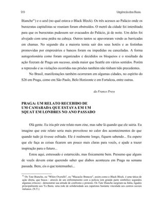 99

UrgênciadasRuas

Bianche41) e o azul (no qual estava o Black Block). Os três acessos ao Palácio onde os
burocratas capitalistas se reuniam foram obstruídos. O metrô da cidade foi interditado
para que os burocratas pudessem ser evacuados do Palácio, já de noite. Um deles foi
alvejado com uma pedra na cabeça. Outros tantos se apavoraram vendo as barricadas
em chamas. No segundo dia a maioria temia sair dos seus hotéis e as festinhas
promovidas por empresários e bancos foram ou impedidas ou canceladas. A forma
autogestionária como foram organizados e decididos os bloqueios e o resultado da
ação fizeram de Praga um sucesso, ainda maior que Seattle em vários sentidos. Porém
a repressão e as violações ocorridas nas prisões também não tinham tido precedentes.
No Brasil, manifestações também ocorreram em algumas cidades, no espírito do
S26 em Praga, como em São Paulo, Belo Horizonte e em Fortaleza, entre outras.
da France Press

PRAGA: UM RELATO RECEBIDO DE
UM CAMARADA QUE ESTAVA EM UM
SQUAT EM LONDRES NO ANO PASSADO
Olá gente. Eu iria pôr este relato num zine, mas sabe lá quando que ele sairia. Eu
imagino que este relato seria mais proveitoso no calor dos acontecimentos do que
quando tudo já tivesse esfriado. Ele é realmente longo, fiquem sabendo... Eu espero
que ele faça as coisas ficarem um pouco mais claras para vocês, e ajude a trazer
inspiração para o futuro...
Estou aqui, estressado e estarrecido, mas fisicamente bem. Presumo que alguns
de vocês devem estar querendo saber que diabos aconteceu em Praga na semana
passada. Bem, eis o que testemunhei...
41

Os Tute Bianche, ou "Whire Overalls", ou "Macacôo Brancos", assim como o Black Block. é uma tática de
ação direta, que busca - através de um enfrentamento com a polícia (em grande parte simbólico segundos
algumas criticos) - demonstrar sua atitude de confronto e protesto. Os Tute Dianche surgiram na Itália, ligados
principalmente aos Ya Basta. uma rede de solidariedade aos zapatistas bastante vinculada aos centros sociais
italianos. (N.T.)

 