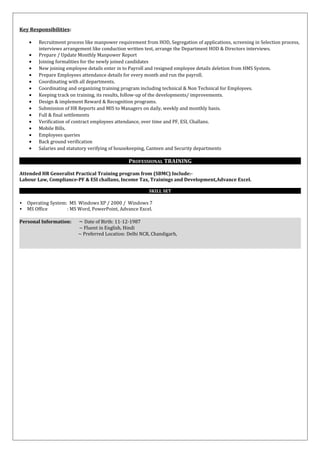 Key Responsibilities:
• Recruitment process like manpower requirement from HOD, Segregation of applications, screening in Selection process,
interviews arrangement like conduction written test, arrange the Department HOD & Directors interviews.
• Prepare / Update Monthly Manpower Report
• Joining formalities for the newly joined candidates
• New joining employee details enter in to Payroll and resigned employee details deletion from HMS System.
• Prepare Employees attendance details for every month and run the payroll.
• Coordinating with all departments.
• Coordinating and organizing training program including technical & Non Technical for Employees.
• Keeping track on training, its results, follow-up of the developments/ improvements.
• Design & implement Reward & Recognition programs.
• Submission of HR Reports and MIS to Managers on daily, weekly and monthly basis.
• Full & final settlements
• Verification of contract employees attendance, over time and PF, ESI, Challans.
• Mobile Bills.
• Employees queries
• Back ground verification
• Salaries and statutory verifying of housekeeping, Canteen and Security departments
PROFESSIONAL TRAINING
Attended HR Generalist Practical Training program from (SBMC) Include:-
Labour Law, Compliance-PF & ESI challans, Income Tax, Trainings and Development,Advance Excel.
SKILL SET
 Operating System: MS Windows XP / 2000 / Windows 7
 MS Office : MS Word, PowerPoint, Advance Excel.
Personal Information: ~ Date of Birth: 11-12-1987
~ Fluent in English, Hindi
~ Preferred Location: Delhi NCR, Chandigarh,
 