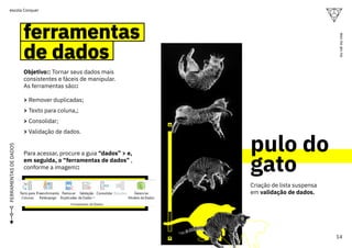 ferramentas
de dados
ferramentas
de dados
Objetivo:: Tornar seus dados mais
consistentes e fáceis de manipular.
As ferramentas são::
> Remover duplicadas;
> Texto para coluna,;
> Consolidar;
> Validação de dados.
Criação de lista suspensa
em validação de dados.
Para acessar, procure a guia “dados” > e,
em seguida, o “ferramentas de dados” ,
conforme a imagem::
FERRAMENTAS
DE
DADOS
pulo do
gato
14
ou
vai
ou
voa
escola Conquer
 