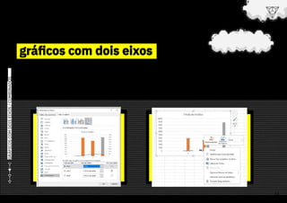 gráficos com dois eixos
gráficos com dois eixos
GRÁFICOS
COM
DOIS
EIXOS
/
COMBINADOS
> Geralmente, precisamos criar um
gráfico com dois eixos por conta da
existência de duas colunas com dados
diferentes, mas que devem ser exibidos
em um mesmo gráfico no Excel.
> E quando eu tiver dados em
escalas diferentes (tipos de
dados mistos) ?
> No Excel, você pode criar facilmente um gráfico
combinado, que possui duas escalas diferentes
e apresentam informações diferentes.
> Nesses casos, é necessário utilizar
o “eixo secundário” no gráfico
para facilitar a comparação das
informações.
> Para habilitar, após ter criado seu
gráfico, clique com o botão direito
em cima dele e procure pela opção
“Formatar Série de Dados”.
> Após isso, habilitar o Eixo Secundário.
24
ou
vai
ou
voa
escola Conquer
 