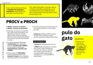 Caso você ainda não conheça
as funções de pesquisa e
referência, recomendo que
aprenda o quanto antes!
PROCV e PROCH
PROCV e PROCH
FUNÇÕES
PROC
Pois, além de facilitar o seu dia a dia ao
manipular planilhas complexas, vai te
dar base para futuros testes de Excel
que a maioria das empresas fazem, além
de concursos, etc.
> PROCV = Procurar na Vertical;
> PROCH = Procurar na Horizontal.
Por exemplo, se você tem uma planilha
que contém várias informações, mas
você precisa condensar somente
algumas delas nessa nova planilha,
basta usar essas funções, dependendo
de como está o formato dessa planilha
em Excel.
Se os dados estiverem distribuídos
verticalmente (informações por
colunas), você deve usar o PROCV,
mas se estiverem distribuídos
horizontalmente, você deve usar
o PROCH.
> Essas funções de PROCURAR
servem basicamente para você
encontrar e trazer para sua planilha
valores que estão em outra planilha.
> Quando você precisar localizar itens em
uma tabela (colunas) ou um intervalo
por linha.
Lembre-se:: PROCV e PROCH podem
ser feitos entre planilhas e entre
arquivos (pastas de trabalho diferentes).
NÃO SE ESQUEÇA!
A sintaxe da fórmula sempre vai ser::
= PROCV (valor de pesquisa, intervalo
que contém o valor de pesquisa,
o número da coluna no intervalo
que contém o valor de retorno,
a correspondência aproximada
(verdadeiro) ou a correspondência
exata (falso)).
pulo do
gato
gato
gato
gato
Dica de ouro::
> Nomear o seu
intervalo de
dados (tabela)
com algum nome
que facilite sua
identificação na
hora de puxar
para dentro da
fórmula.
29
ou
vai
ou
voa
escola Conquer
 