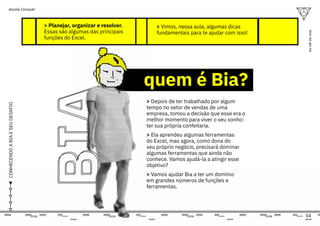 04
ou
vai
ou
voa
escola Conquer
CONHECENDO
A
BIA
E
SEU
DESAFIO
> Planejar, organizar e resolver.
Essas são algumas das principais
funções do Excel.
> Depois de ter trabalhado por algum
tempo no setor de vendas de uma
empresa, tomou a decisão que esse era o
melhor momento para viver o seu sonho:
ter sua própria confeitaria.
> Ela aprendeu algumas ferramentas
do Excel, mas agora, como dona do
seu próprio negócio, precisará dominar
algumas ferramentas que ainda não
conhece. Vamos ajudá-la a atingir esse
objetivo?
> Vamos ajudar Bia a ter um domínio
em grandes números de funções e
ferramentas.
> Vimos, nessa aula, algumas dicas
fundamentais para te ajudar com isso!
quem é Bia?
BIA
BIA
 