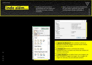 05
ou
vai
ou
voa
escola Conquer
COLAR
ESPECIAL
II
indo além... > Vocês já viram que existe a
possibilidade de colar dados em
diferentes formatos, evitando
retrabalho.
> O “Colar Especial” é uma
ferramenta capaz de poupar
bastante trabalho!
> Após selecionar e copiar os
dados que você quer utilizar, você
pode acessar o Colar Especial
através da Página Inicial pelo
menu “Área de transferência”.
> Você também pode acessar
rapidamente através do atalho
“Ctrl + Alt + V”.
> Sabemos agora que é possível
“colar” um dado fazendo
operações de Adição, Subtração,
Multiplicação e Divisão.
> Além das opções poderosas
de “Ignorar em branco” ,
“Transpor” e “Colar Vínculo”.
colar especial II
colar especial II
> Agora, vamos ver que existe possibilidade
de colar dados realizando operações
(multiplicação, divisão, subtração...).
> Ignorar em Branco:: Evitar substituir valores ou
atributos na área de colagem quando houver células
em branco na área de cópia.
> Transpor:: Reorienta o conteúdo das células
copiadas ao colar. Os dados nas linhas são colados em
colunas e vice-versa.
> Colar vínculo:: Se os dados forem uma imagem, ela
será vinculada à imagem de origem. Se a imagem de
origem for alterada, ela será alterada também.
ou
vai
ou
voa
escola Conquer
 