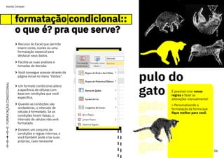 pulo do
gato
gato
gato
gato
gato
06
ou
vai
ou
voa
escola Conquer
FORMATAÇÃO
CONDICIONAL
formatação condicional::
o que é? pra que serve?
formatação condicional::
o que é? pra que serve?
> Recurso do Excel que permite
inserir cores, ícones ou uma
formatação especial para
destacar seus dados.
> Facilita as suas análises e
tomadas de decisão.
> Você consegue acessar através da
página inicial no menu “Estilos”.
> Um formato condicional altera
a aparência de células com
base em condições que você
especifica.
> Quando as condições são
verdadeiras, o intervalo de
células é formatado. Se as
condições forem falsas, o
intervalo de células não será
formatado.
> Existem um conjunto de
condições e regras internas, e
você também pode criar suas
próprias, caso necessite!
É possível criar novas
regras e fazer as
alterações manualmente!
> Personalizando a
formatação da forma que
fique melhor para você.
ou
vai
ou
voa
 