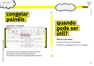 excel
07
ou
vai
ou
voa
escola Conquer
CONGELAR
PAINÉIS
congelar
painéis
congelar
painéis
quando
pode ser
útil?
quando
pode ser
útil?
Guia “Exibir” > menu janela
Você pode utilizar a função de “congelar painéis”
para manter visíveis informações que são
importantes enquanto você navega pelas planilhas.
Otimizar o seu tempo.
> Facilitar a busca de informações;
> Melhorar a navegação (diminuir a rolagem).
 