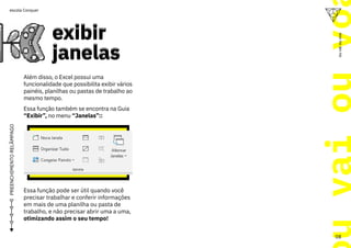 u
vai
ou
vo
08
ou
vai
ou
voa
escola Conquer
PREENCHIMENTO
RELÂMPAGO
exibir
janelas
exibir
janelas
Além disso, o Excel possui uma
funcionalidade que possibilita exibir vários
painéis, planilhas ou pastas de trabalho ao
mesmo tempo.
Essa função também se encontra na Guia
“Exibir”, no menu “Janelas”::
Essa função pode ser útil quando você
precisar trabalhar e conferir informações
em mais de uma planilha ou pasta de
trabalho, e não precisar abrir uma a uma,
otimizando assim o seu tempo!
 