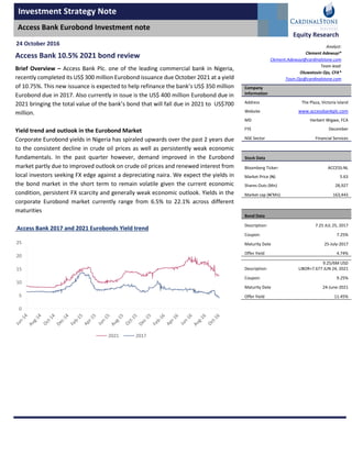 Investment Strategy Note
Access Bank Eurobond Investment note
Equity Research
Access Bank 10.5% 2021 bond review
Brief Overview – Access Bank Plc. one of the leading commercial bank in Nigeria,
recently completed its US$ 300 million Eurobond issuance due October 2021 at a yield
of 10.75%. This new issuance is expected to help refinance the bank’s US$ 350 million
Eurobond due in 2017. Also currently in issue is the US$ 400 million Eurobond due in
2021 bringing the total value of the bank’s bond that will fall due in 2021 to US$700
million.
Yield trend and outlook in the Eurobond Market
Corporate Eurobond yields in Nigeria has spiraled upwards over the past 2 years due
to the consistent decline in crude oil prices as well as persistently weak economic
fundamentals. In the past quarter however, demand improved in the Eurobond
market partly due to improved outlook on crude oil prices and renewed interest from
local investors seeking FX edge against a depreciating naira. We expect the yields in
the bond market in the short term to remain volatile given the current economic
condition, persistent FX scarcity and generally weak economic outlook. Yields in the
corporate Eurobond market currently range from 6.5% to 22.1% across different
maturities
Access Bank 2017 and 2021 Eurobonds Yield trend
Company
Information
Address The Plaza, Victoria Island
Website www.accessbankplc.com
MD Herbert Wigwe, FCA
FYE December
NSE Sector Financial Services
Stock Data
Bloomberg Ticker: ACCESS:NL
Market Price (N) 5.63
Shares Outs (Mn) 28,927
Market cap (N’Mn) 163,443
Bond Data
Description: 7.25 JUL 25, 2017
Coupon: 7.25%
Maturity Date 25-July-2017
Offer Yield 4.74%
Description:
9.25/6M USD
LIBOR+7.677 JUN 24, 2021
Coupon: 9.25%
Maturity Date 24-June-2021
Offer Yield 11.45%
24 October 2016 Analyst:
Clement Adewuyi*
Clement.Adewuyi@cardinalstone.com
Team lead:
Oluwatosin Ojo, CFA*
Tosin.Ojo@cardinalstone.com
0
5
10
15
20
25
2021 2017
 