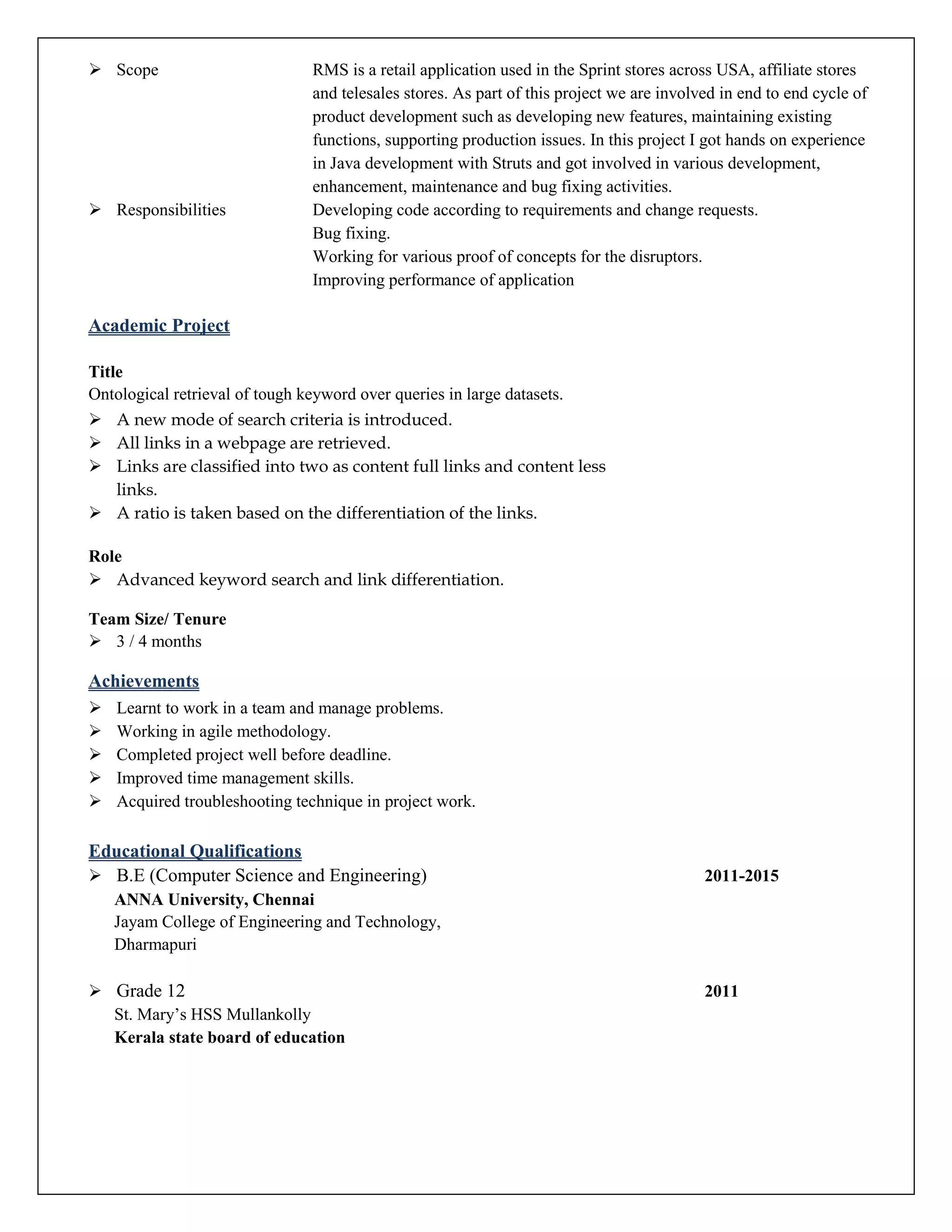  Scope RMS is a retail application used in the Sprint stores across USA, affiliate stores
and telesales stores. As part of this project we are involved in end to end cycle of
product development such as developing new features, maintaining existing
functions, supporting production issues. In this project I got hands on experience
in Java development with Struts and got involved in various development,
enhancement, maintenance and bug fixing activities.
 Responsibilities Developing code according to requirements and change requests.
Bug fixing.
Working for various proof of concepts for the disruptors.
Improving performance of application
Academic Project
Title
Ontological retrieval of tough keyword over queries in large datasets.
 A new mode of search criteria is introduced.
 All links in a webpage are retrieved.
 Links are classified into two as content full links and content less
links.
 A ratio is taken based on the differentiation of the links.
Role
 Advanced keyword search and link differentiation.
Team Size/ Tenure
 3 / 4 months
Achievements
 Learnt to work in a team and manage problems.
 Working in agile methodology.
 Completed project well before deadline.
 Improved time management skills.
 Acquired troubleshooting technique in project work.
Educational Qualifications
 B.E (Computer Science and Engineering) 2011-2015
ANNA University, Chennai
Jayam College of Engineering and Technology,
Dharmapuri
 Grade 12 2011
St. Mary’s HSS Mullankolly
Kerala state board of education
 