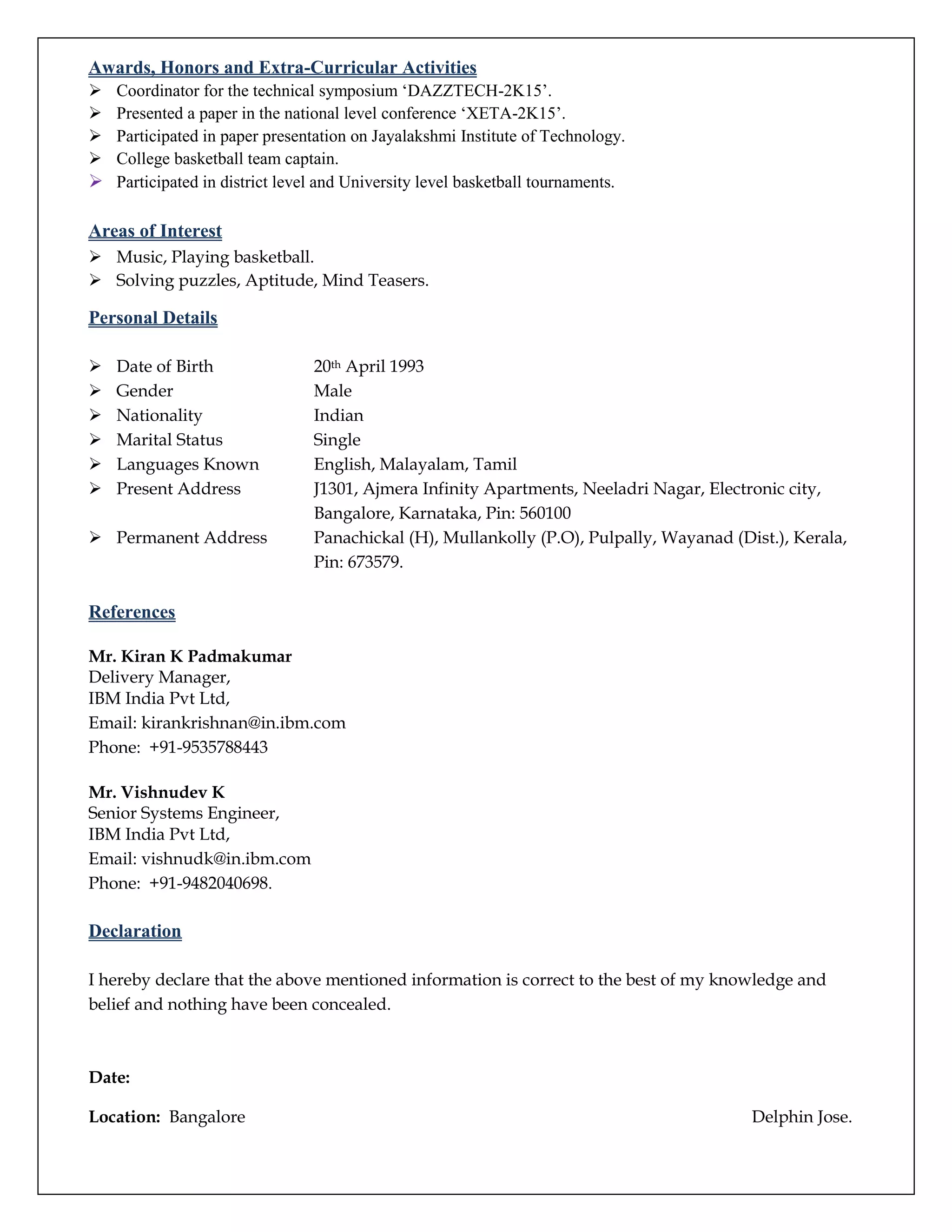 Awards, Honors and Extra-Curricular Activities
 Coordinator for the technical symposium ‘DAZZTECH-2K15’.
 Presented a paper in the national level conference ‘XETA-2K15’.
 Participated in paper presentation on Jayalakshmi Institute of Technology.
 College basketball team captain.
 Participated in district level and University level basketball tournaments.
Areas of Interest
 Music, Playing basketball.
 Solving puzzles, Aptitude, Mind Teasers.
Personal Details
 Date of Birth 20th April 1993
 Gender Male
 Nationality Indian
 Marital Status Single
 Languages Known English, Malayalam, Tamil
 Present Address J1301, Ajmera Infinity Apartments, Neeladri Nagar, Electronic city,
Bangalore, Karnataka, Pin: 560100
 Permanent Address Panachickal (H), Mullankolly (P.O), Pulpally, Wayanad (Dist.), Kerala,
Pin: 673579.
References
Mr. Kiran K Padmakumar
Delivery Manager,
IBM India Pvt Ltd,
Email: kirankrishnan@in.ibm.com
Phone: +91-9535788443
Mr. Vishnudev K
Senior Systems Engineer,
IBM India Pvt Ltd,
Email: vishnudk@in.ibm.com
Phone: +91-9482040698.
Declaration
I hereby declare that the above mentioned information is correct to the best of my knowledge and
belief and nothing have been concealed.
Date:
Location: Bangalore Delphin Jose.
 