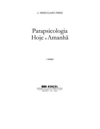 J. HERCULANO PIRES




Parapsicologia
Hoje e Amanhã


                8ª edição




  EDITORA CULTURAL ESPÍRITA LTDA.
   01316 Rua Genebra, 122 — Fone: 36-2273
          São Paulo — SP — Brasil
 