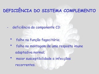 DEFICIÊNCIA DO SISTEMA COMPLEMENTO


 -       deficiência do componente C3:


     *     falha na função fagocitária;
     *     falha na montagem de uma resposta imune
          adaptadiva normal;
     *     maior susceptibilidade a infecções
          recorrentes.
 