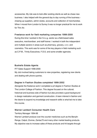 accessories. My role was to look after existing clients as well as chase new
business. I also helped with the general day to day running of the business:-
chasing up suppliers, admin duties, accounts and collection of merchandise.
When I moved from London to Surrey it was no longer practical for me to work
for Thin Air.
Freelance work for field marketing companies 1998-2005
During this time I worked in the f.m.c.g. sector as a field-based sales
executive, merchandiser, and staff trainer. I worked in both the independent
and multiple sectors in areas such as pharmacy, grocery, c.t.n. and
cosmetics. This work was for some of the key players in field marketing such
as C.P.M., Trinity Executives, F.D.S. and some smaller agencies.
Bushells Estate Agents
P/T Sales Support 1998-2000
My Job involved taking customers to view properties, registering new clients
and dealing with phone queries.
Degree in Fashion Studies completed 1998-2002
Alongside the freelance work I completed a p/t degree in Fashion Studies at
The London College of Fashion. This degree focused on the cultural,
historical and business side of fashion but also provided a good background
in design realization and garment construction. A keen interest in fashion and
the desire to expand my knowledge and research skills is what led me to take
this course.
Warner Lambert Consumer Health Care
Territory Manager 1994-98
Warner Lambert produce over the counter medicines such as the Benylin
Range, Calpol, Zovirax, Zantac75 and many other market leading products.
My objective was to increase sales of these products and hit targets through
 