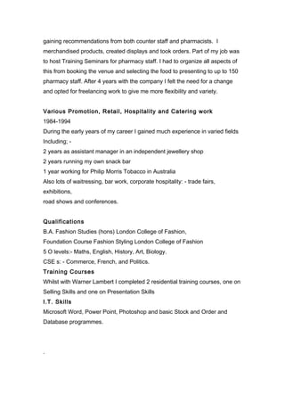 gaining recommendations from both counter staff and pharmacists. I
merchandised products, created displays and took orders. Part of my job was
to host Training Seminars for pharmacy staff. I had to organize all aspects of
this from booking the venue and selecting the food to presenting to up to 150
pharmacy staff. After 4 years with the company I felt the need for a change
and opted for freelancing work to give me more flexibility and variety.
Various Promotion, Retail, Hospitality and Catering work
1984-1994
During the early years of my career I gained much experience in varied fields
Including; -
2 years as assistant manager in an independent jewellery shop
2 years running my own snack bar
1 year working for Philip Morris Tobacco in Australia
Also lots of waitressing, bar work, corporate hospitality: - trade fairs,
exhibitions,
road shows and conferences.
Qualifications
B.A. Fashion Studies (hons) London College of Fashion,
Foundation Course Fashion Styling London College of Fashion
5 O levels:- Maths, English, History, Art, Biology.
CSE s: - Commerce, French, and Politics.
Training Courses
Whilst with Warner Lambert I completed 2 residential training courses, one on
Selling Skills and one on Presentation Skills
I.T. Skills
Microsoft Word, Power Point, Photoshop and basic Stock and Order and
Database programmes.
.
 