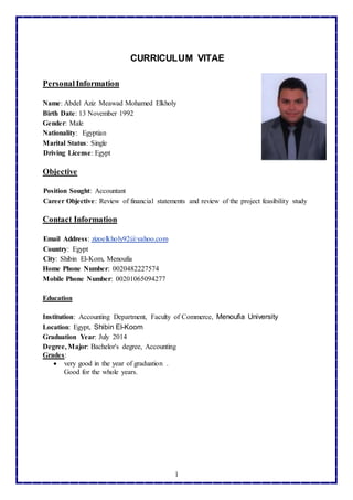 1
CURRICULUM VITAE
PersonalInformation
Name: Abdel Aziz Meawad Mohamed Elkholy
Birth Date: 13 November 1992
Gender: Male
Nationality: Egyptian
Marital Status: Single
Driving License: Egypt
Objective
Position Sought: Accountant
Career Objective: Review of financial statements and review of the project feasibility study
Contact Information
zizoelkholy92@yahoo.com:Email Address
Country: Egypt
City: Shibin El-Kom, Menoufia
Home Phone Number: 0020482227574
Mobile Phone Number: 00201065094277
Education
Institution: Accounting Department, Faculty of Commerce, Menoufia University
Location: Egypt, Shibin El-Koom
Graduation Year: July 2014
Degree, Major: Bachelor's degree, Accounting
Grades:
 very good in the year of graduation .
Good for the whole years.
 