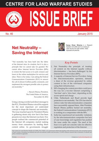 Key Points
1.	Net Neutrality—the principle of treating
all content on the Internet equally without
discrimination — has been challenged by the
Internet Service Providers (ISPs).
2.	 A majority of Internet Service Providers being
the telecommunication operators, demand
a share of the revenue generated by online
content in lieu of the web-based companies
using their infrastructure.
3.	 ISPs charging the content providers could pave
the way for a two-tier Internet comprising a
‘fast-lane’ and a ‘slow-lane’, depending on the
access speed and charge.
4.	 Chile, Netherlands and Brazil provide legal
protection to net neutrality. The USA has tried to
enforce rules but telecommunication companies
have successfully opposed them. After President
Barack Obama publicly backed net neutrality,
the Federal Communications Commission (FCC)
is working on a compromise with the ISPs.
5.	 India has experienced net neutrality violations
by the telecommunication companies but lack
of user knowledge and regulation has pushed
the issue under the carpet. The need of the
hour is to spell out concrete rules for effective
regulation and protection of the Internet.
Net Neutrality –
Saving the Internet
Surya Kiran Sharma is a Research
Assistant at CLAWS and
cyber security and cyber warfare. Views
expressed are personal.
The Centre for Land Warfare Studies (CLAWS), New Delhi, is an autonomous think tank dealing with national security and conceptual aspects
of land warfare, including conventional and sub-conventional conflict and terrorism. CLAWS conducts research that is futuristic in outlook and
policy-oriented in approach.
Website: www.claws.in	 Contact us: landwarfare@gmail.com
“Net neutrality has been built into the fabric
of the Internet since its creation, but it is also a
principle that we cannot take for granted. We
cannot allow Internet Service Providers (ISPs)
to restrict the best access or to pick winners and
losers in the online marketplace for services and
ideas. That is why today, I am asking the Federal
Communications Commission (FCC) to answer
the call of almost 4 million public comments, and
implement the strongest possible rules to protect
net neutrality.”1
— Barack Obama, President,
The United States of America,
November 10, 2014
Using a strong-worded and direct message to
the FCC, President Obama voiced his support
for the most important yet underrated
concept to shape the Internet: net neutrality.
The issue touched upon by President Obama
is gathering steam only now but it has been
present ever since the Internet was born. Few
people realised the commercial potential of
the Internet till companies started making
money from consumers by feeding them
content online. As governments struggle
CENTR
E
FOR LAND WARFARE S
TUDIES
VICTORY THROUGH VISION
CLAWS
January 2015No. 46
CENTRE FOR LAND WARFARE STUDIES
ISSUEBRIEF
 